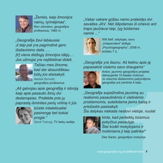 „Žemės, kaip žmonijos
namų, tyrinėjimas“.
Ron Johnston, geografijos
profesorius, 1985 m.
„Geografija žavi labiausiai.
Ji taip pat yra pagrindinė gero
išsilavinimo dalis. …
[ir] viena didžiųjų žmonijos idėjų…
Jos užmojai yra neįtikėtinai dideli.
Tačiau mes žinome,
kad dar absurdiškiau
būtų jos atsisakyti.
Alastair Bonnett,
geografijos profesorius
„Aš galvojau apie geografiją ir istoriją
kaip apie pasaulio žinių dvi
dedamąsias. Pridėkite prie jų
paprastą išminties perlų virtinę ir jūs
būsite intelektualiai
pasirengę bet kokiai
progai.“
Sandi Toksvig, TV laidų vedėja
„Vakar vakare grįžau namo praleidęs dvi
savaites JAV. Net išlipdamas iš orlaivio ant
trapo jaučiausi taip, lyg būdamas
namie ...“
Will Self, rašytojas, savo
„Independent“ skiltyje
„Psychogeography“, 2008 m.
birželio 7 d.
„Geografija yra šaunu. Aš ketinu apie ją
papasakoti visiems savo draugams“
Anton, jaunimo geografijos projekte
dalvaujantis 10 klasės mokinys.
Jo vidurinio išsilavinimo pažymėjime
geografija yra įvertinta A balu.
„Geografija supažindina jaunimą su
realiomis pasaulinėmis ir vietinėmis
problemomis, suteikdama jiems balsą ir
priežastis pasisakyti.
Šis dalykas niekada nestovi vietoje, nuolat
kinta, kad perteiktų būsimus
pokyčius pasaulyje.
Štai kodėl mokytojams ir
mokiniams ji taip patinka!“
Dee Saran, geografijos mokytoja
www.geography.org.uk/adifferentview 7
 