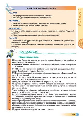 ^ ПРОЧИТАЛИ - ПЕРЕВІРТЕ СЕБЕ!
ЧИ ЗНАЮ
1. Як формувалося населення Південної Америки?
2. Яка середня густота населення на континенті?
ЧИ РОЗУМІЮ
3. Чим зумовлене нерівномірне розміщення населення на материку?
4. Чим відрізняються мулати, самбо і метиси?
ЧИ ПОЯСНЮЮ
5. Чому постійно зростає кількість міського населення в країнах Південної
Америки?
6. Чому на материку переважають країни, що розвиваються?
ЧИ ВМІЮ
7. Позначте на контурній карті місця з найбільшою і найменшою густотою на­
селення на материку.
8. Позначте на контурній карті райони компактного проживання українців на
материку.
Ш СУМУЙМО'
Південна Америка
►
►
►
►
►
►
►
►
►
►
►
►
►
Південна Америка простягається від екваторіального до помірного
поясу Південної півкулі.
Європейці почали інтенсивно освоювати материк після подорожей
X. Колумба.
У XIX ст. на континенті здійснювали наукові дослідження Алек­
сандр Гумбольдт і Чарльз Дарвін.
У Південній Америці переважає рівнинний рельєф, сформований на
давній платформі.
На заході та півночі Південної Америки простяглася молода за ві­
ком потужна гірська система Анд.
Материк багатий на різноманітні корисні копалини.
Південна Америка - найвологіший материк земної кулі, на більшій
частині якого не спостерігаються великі температурні контрасти
впродовж року.
Типи клімату на рівнинах змінюються послідовно від екваторіаль­
ного до помірного, у горах - з висотою.
Більшість річок материка належить до басейну Атлантичного океану
У Південній Америці протікає Амазонка - найбільша за площею
басейну і водністю річка світу.
На материку розташоване найбільше високогірне озеро світу - Тітікака.
На рівнинах материка переважають ландшафти зони вологих еквато­
ріальних лісів та саван і рідколісся, в Андах спостерігається зміна
ландшафтів з висотою.
Природа континенту дуже змінена людиною.
103
РОЗДІЛ
2
 