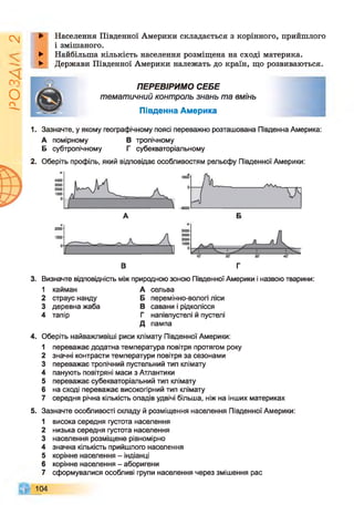 І
ZlVSO
►
►
►
Населення Південної Америки складається з корінного, прийшлого
і змішаного.
Найбільша кількість населення розміщена на сході материка.
Держави Південної Америки належать до країн, що розвиваються.
ПЕРЕВІРИМО СЕБЕ
тематичний контроль знань та вмінь
Південна Америка
1. Зазначте, у якому географічному поясі переважно розташована Південна Америка:
А помірному В тропічному
Б субтропічному Г субекваторіальному
2. Оберіть профіль, який відповідає особливостям рельєфу Південної Америки:
В г
3. Визначте відповідність між природною зоною Південної Америки і назвою тварини:
1 кайман А сельва
2 страус нанду Б перемінно-вологі ліси
3 деревна жаба В савани і рідколісся
4 тапір г напівпустелі й пустелі
д пампа
4. Оберіть найважливіші риси клімату Південної Америки:
1 переважає додатна температура повітря протягом року
2 значні контрасти температури повітря за сезонами
3 переважає тропічний пустельний тип клімату
4 панують повітряні маси з Атлантики
5 переважає субекваторіальний тип клімату
6 на сході переважає високогірний тип клімату
7 середня річна кількість опадів удвічі більша, ніж на інших материках
5. Зазначте особливості складу й розміщення населення Південної Америки:
1 висока середня густота населення
2 низька середня густота населення
3 населення розміщене рівномірно
4 значна кількість прийшлого населення
5 корінне населення - індіанці
6 корінне населення - аборигени
7 сформувалися особливі групи населення через змішення рас
104
 