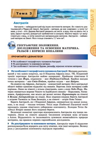 Австралія
Австралія - найвіддаленіший від інших континентів материк. Він повністю роз­
ташований в Південній півкулі. Австралія - материк, де все «навпаки»: у липні тут
зима, у січні - літо. Дерева Австралії скидають не листя, а кору, ліси не дають тіні, а
крізь зарості пустель доводиться пробиватися із сокирою. Малята тварин тут вилу­
плюються з яєць, а потім живляться материнським молоком. Австралія - наймен­
ший материк на Землі. Його площа становить 7,7 млн км2.
ГЕОГРАФ ІЧНЕ ПОЛОЖ ЕННЯ.
ДОСЛІДЖ ЕННЯ ТА ОСВОЄННЯ М АТЕРИКА.
РЕЛЬЄФ І КОРИСНІ КОПАЛИНИ
ПРОЧИТАЙТЕ ІДІЗНАЄТЕСЯ
І Які особливості географічного положення Австралії.
ЬЯк досліджували та освоювали материк.
І Про особливості тектонічної будови, рельєфу, корисних копалин материка.
І Які особливості географічного положення Австралії. Материк розташо­
ваний у тих самих широтах, що й Південна Африка (мал. 79). Південний
тропік перетинає Австралію майже посередині. Крайньою північною її
точкою є мис Йорк, південною - мис Південно-Східний. Крайня західна
точка материка - мис Стіп-Пойнт, крайня східна - мис Байрон.
На відміну від Африки, Австралія - компактний материк: його центральні
області майже однаково віддалені від океанів. Берегова лінія материка слабо
порізана. Лише на півночі є кілька півостровів, один з яких Кейп-Йорк. Ма­
терик омивається морями Тихого та Індійського океанів - Кораловим, Тасма-
новим, Арафурським, має всього дві великі затоки: Карпентарія на півночі
й Велика Австралійська на півдні. Біля південно-східних берегів Австралії
є острови Тасманія та Нова Зеландія, а на півночі - острів Нова Гвінея.
Береги Австралії, як і Південної Африки, омиваються на заході холод­
ною, а на сході - теплою течіями. Теплі води Південної Пасатної течії
проходять уздовж північного узбережжя континенту. Холодна Течія За­
хідних Вітрів омиває його південні береги.
Величезні океанічні простори відокремлюють Австралію від інших ма­
териків. Лише на півночі завдяки численним островам вона зв’язана
з Азією. Віддаленість та ізольованість зумовили незвичайність природи
материка, що вразила перших європейських дослідників.
І Як досліджували та освоювали материк. Австралія через її віддалене
розташування була відкрита для світу пізніше, ніж інші материки. Велику
роль у дослідженні континенту відіграли європейці.
105 Ч І
РОЗДІЛ
2
 