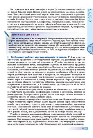 За п р и з н а ч е н н я м географічні карти (їх часто називають спеціаль­
ні) також бувають різні. Кожна з карт за призначенням має свого користу­
вача. Вам уже відомі навчальні карти. Можливо, доводилося користува­
тися разом з рідними й туристичними картами чи картами автомобільних
шляхів України. Багато таких карт містять довідкову інформацію. Серед
спеціальних карт цікавими є, наприклад, навігаційні карти, якими кори­
стуються в мореплавстві, чи карти районів небезпечних явищ, що будуть
корисними для працівників установ з надзвичайних ситуацій. А, наприклад,
епідеміологічну карту обов’язково використають медики.
Н О Т А Т К И Д О Т Е М И
Н о в о в в е д е н н я к а р т о г р а ф і ї . На сучасному етапі розвитку суспільства
широко застосовують метод зйомки місцевості з космосу, суть якого полягає у скла­
данні різних карт за даними зйомок з космосу. Цей спосіб є надзвичайно ефективним,
особливо для тих територій, які є важкодоступними, або коли потрібно скласти карту
на певну дату і час (наприклад, синоптичну карту), або слід закартографувати об’єкт
чи явище, розташоване на значній висоті, чи таке, що відрізняється швидкими зміна­
ми. «Космічні» карти відрізняються точністю.
І Особливості роботи з картами материків та океанів. У 6-му класі ви
вже багато працювали з географічними картами. За допомогою карт ви
можете визначати географічні координати об’єктів, напрямки руху, на­
приклад океанічних течій, вимірювати відстані за допомогою градусної
сітки й масштабу, описувати гори й річки. Вивчаючи географію материків
та океанів, ви ознайомитеся з різними видами карт, які вміщені у вашому
атласі та підручнику, та оволодієте різними прийомами роботи з ними.
Карти допоможуть вам побачити і зрозуміти, як побудовані материки та
океани, як і де розташовані гори й рівнини та який зв’язок їх з будовою
земної кори, які показники клімату певних територій. Карти допоможуть
вам не тільки пізнати географічну дійсність, виявити взаємозв’язки між
природними компонентами, а й визначитися, де знаходяться ті чи інші
географічні об’єкти материків та океанів.
Так, за загальногеографічними картами ви дізнаєтеся про особливості
географічного положення, конфігурацію океанів і материків, взаємне їх
розташування. Використавши умовні знаки цих карт, можна визначити
абсолютну висоту об’єктів, глибину морів.
Під час вивчення материків та океанів вашими постійними помічниками
будуть тематичні карти атласу: карти будови земної кори, кліматичних
поясів і типів клімату, ґрунтів, рослинності, тваринного світу, природних
зон та ін. Розпочинати роботу з ними слід з ознайомлення з легендою кар­
ти, у якій уміщені умовні позначення. Особливу увагу необхідно звертати
на ті умовні знаки, які відображають об’єкт чи явище вашого аналізу.
У роботі з картами важливим прийомом є порівняння сусідніх територій за
певними показниками, наприклад температурою повітря чи атмосферними
опадами. Для використання цього прийому в роботі з картою потрібно встано­
вити межі територій, що порівнюються, визначити їхнє географічне положен­
ня, а потім шукати на карті потрібну інформацію про відповідний показник.
11
ВСТУП
 