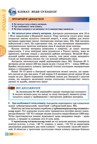 І
ZlVSO
ф г з(. КЛІМАТ. ВОДИ СУХОДОЛУ
ПРОЧИТАЙТЕ ІДІЗНАЄТЕСЯ
І Які загальні риси клімату материка.
І Про особливості типів клімату.
І Які води суходолу є на материку і як їх використовує населення.
І Які загальні риси клімату материка. Австралія розташована між 10-ю
і 38-ю паралелями в Південній півкулі. Тому протягом усього року сюди
потрапляє значна кількість сонячної енергії, а отже, майже для всього
материка характерні високі температури повітря (мал. 84). Цей материк
найсухіший у світі. Це спричинено тим, що над материком переважають
континентальна тропічна повітряна маса й низхідні рухи повітря.
Більша частина материка розміщена в широтах, де панує пасатна
циркуляція. І хоча повітряні маси рухаються з Тихого океану, вони не
приносять значних опадів у внутрішні райони материка. Великий Водо­
дільний хребет перехоплює вологу пасатів, тож рясні опади випадають
тільки на навітряних схилах гір і на вузькій узбережній смузі.
Австралія зволожується вкрай нерівномірно (мал. 85). Близько 40 %
материка дістає менше 250 мм опадів на рік і тільки 10 % - понад 1000 мм.
Крайня посушливість клімату Австралії істотно ускладнює використання
земель у господарстві.
Кожні 10-15 років в Австралії трапляються великі посухи, що трива­
ють інколи по два-три роки. У цей період 2/3 материка дістає менше 25 мм
опадів на рік. Проте справжнім стихійним лихом для Австралії є раптові
зливи, що завдають величезної шкоди сільському господарству: гинуть
урожаї та худоба, змивається ґрунт.
З » М О Ї Д О С Л І Д Ж Е Н Н Я
За малюнками 84-86 порівняйте середні температури холодного
й теплого місяців року на заході та сході Австралії; визначте річну
кількість опадів у прибережних і внутрішніх районах материка.
І Про особливості типів клімату. Австралію перетинають три кліматичні
пояси: субекваторіальний, тропічний і субтропічний (мал. 86).
Північна частина материка перебуває у субекваторіальному кліматич­
ному поясі. Тут упродовж усього року тримаються постійно високі темпе­
ратури (близько +25 °С) і випадає велика кількість опадів (близько 1500 мм).
Чітко простежуються сезонні відмінності щодо випадання опадів - дуже
вологе, з грозами та зливами літо й суха зима.
У тропічному кліматичному поясі на тлі загалом високих температур
повітря (улітку, у січні, +30 °С, узимку, у липні, +16 °С) за характером
зволоження розрізняють два типи клімату - пустельний і вологий тропіч­
ний. В областях з тропічним пустельним типом клімату випадає близько
110
 