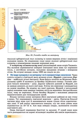 І
ZlVSO
Масштаб 1 :50 000 000
140' •
Середньорічна кількість опадів (у мм)
Мал. 85. Розподіл опадів на материку
тальний субтропічний тип клімату із сухим жарким літом і порівняно
холодною зимою. На південному сході панує вологий субтропічний тип
клімату з рівномірними опадами впродовж року.
У помірному кліматичному поясі розташований лише острів Тасманія.
Під впливом переважаючої помірної повітряної маси зима тут порівняно
тепла, з нестійкою погодою, сильними західними вітрами і нежарким
літом. На острові випадає понад 1000 мм опадів на рік.
І Які води суходолу є на материку іяк їх використовує населення. Через
сухість клімату в Австралії мало великих річок. Муррей з притокою Дар-
лінг - найбільші річки Австралії. Вони беруть початок на Великому Водо­
дільному хребті й належать до басейну Індійського океану. Головне дже­
рело їхнього живлення - дощі. Дарлінг набагато довший за Муррей, але
не завжди доносить до нього свої води. Улітку він пересихає і розпадається
на окремі водойми. На відміну від своєї притоки, Муррей у посушливий
період поповнює води завдяки таненню снігів на вершинах Австралійських
Альп, тому не пересихає. Річки басейну Муррею є важливим джерелом
водопостачання для господарських цілей.
Більша частина площі материка (його внутрішні райони) не має стоку
в океан. Тут переважають тимчасові водотоки —кріки. Протягом більшої
частини року вони сухі й заповнюються водою тільки після короткочас­
них злив. У цей період трапляються паводки, під час яких рівень води
піднімається до 10-12 м. Але вода швидко спадає, залишаючи оголене
кам’янисте дно.
Озера Австралії переважно безстічні та засолені. У сухий сезон вони
часто розпадаються на окремі мілководні водойми або зовсім пересихають.
 