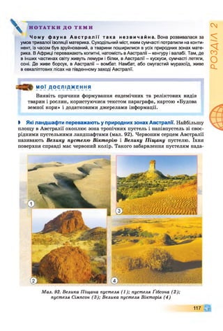 Н О Т А Т К И Д О Т Е М И
Ч о м у ф а у н а А в с т р а л і ї т а к а н е з в и ч а й н а . Вона розвивалася за
умов тривалої ізоляції материка. Суходільний міст, яким сумчасті потрапили на конти­
нент, із часом був зруйнований, а тварини поширилися в усіх природних зонах мате­
рика. В Африці переважають копитні, натомість в Австралії - кенгуру і валабі. Там, де
в інших частинах світу живуть лемури і білки, в Австралії - кускуси, сумчасті летяги,
соні. Де живе борсук, в Австралії - вомбат. Намбат, або смугастий мурахоїд, живе
в евкаліптових лісах на південному заході Австралії.
М О Ї Д О С Л І Д Ж Е Н Н Я
Виявіть причини формування ендемічних та реліктових видів
тварин і рослин, користуючися текстом параграфа, картою «Будова
земної кори» і додатковими джерелами інформації.
І Які ландшафти переважають у природних зонах Австралії. Найбільшу
площу в Австралії охоплює зона тропічних пустель і напівпустель зі своє­
рідними пустельними ландшафтами (мал. 92). Червоним серцем Австралії
називають Велику пустелю Вікторію і Велику Піщану пустелю. їхня
поверхня справді має червоний колір. Такого забарвлення пустелям нада-
Мал. 92. Велика Піщана пустеля (1); пустеля Ґібсона (2);
пустеля Сімпсон (3); Велика пустеля Вікторія (4)
117 Щ
РОЗДІЛ
2
 