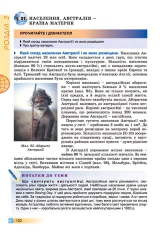 Z
VlVSO
4 КРА ЇН А МАТЕРИК
Iff M l НАСЕЛЕННЯ. АВСТРАЛІЯ -
ПРОЧИТАЙТЕ ІДІЗНАЄТЕСЯ
І Який склад населення Австралії і як воно розміщене.
І Про країну-материк.
І Який склад населення Австралії і як воно розміщене. Населення Ав­
стралії налічує 23 млн осіб. Воно складається з двох груп, що істотно
відрізняються своїм походженням і культурою. Більшість населення
(близько 80 %) становлять англо-австралійці, які є нащадками пересе­
ленців з Великої Британії та Ірландії, вихідці з інших країн Європи та
л т
т
т
"" л”'*
тралія була заморською в’язницею Англії, основою
гли каторжники.
пами збільшення частки міського населення країна посідає одне з перших
місць у світі. Великими містами є Сідней (мал. 96), Мельбурн, Брісбен,
Аделаїда, Канберра. Майже всі вони є портами.
Що с в я т к у ю т ь а в с т р а л і й ц і . Австралійські свята різноманітні, охо­
плюють різні сфери життя і діяльності людей. Найбільше населення країни шанує
національні свята, зокрема день Австралії, який припадає на 26 січня. Угрудні ціка­
вим є свято Boxing Day. Уцей день прийнято дарувати подарунки людям, біднішим
від себе. За традицією ці подарунки робляться в коробках, звідси і назва. А от свято
День праці у різних штатах святкується в різні дні, тому воно розтягується на кілька
місяців. Астралійці люблять активний відпочинок, тому багато свят присвячено спор­
ту. Одне з них - королівська регата залишається найпопулярнішим з 1883 р.
Корінні мешканці - австралійські абориге­
ни - нині налічують близько 3 % населення
країни (мал. 95). Вони не тільки кочують, як
їхні предки, а й ведуть осілий спосіб життя.
Серед них багато самобутніх митців. Аборигени
Австралії належать до австралоїдної гілки нег­
роїдної раси. Корінні австралійці - це численні
племена, що розмовляють понад 200 мовами.
Державна мова Австралії - англійська.
Пересічна густота населення Австралії най­
нижча у світі - приблизно 3 особи на 1 км2. До
того ж воно розміщене на материку вкрай не­
рівномірно. Більшість мешканців (9/10) зосере­
джено на південному сході, натомість у внут­
рішніх районах населені пункти - дуже рідкісне
явище.
Мал. 95. Абориген
Австралії В Австралії переважає міське населення -
майже 90 % загальної кількості жителів. За тем-
Н О Т А Т К И Д О Т Е М И
 