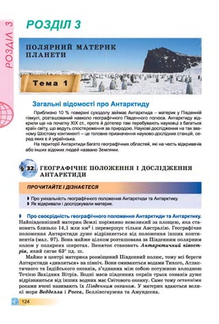 Є
УіУЄО
РОЗДІЛ з
ПОЛЯРНИЙ
ПЛАНЕТИ
Загальні відомості про Антарктиду
Приблизно 10 % поверхні суходолу займає Антарктида - материк у Південній
півкулі, розташований навколо географічного Південного полюса. Антарктиду від­
крили ще на початку XIX ст., проте й дотепер там перебувають науковці з багатьох
країн світу, що ведуть спостереження за природою. Наукові дослідження на так зва­
ному Шостому континенті - це головне призначення науково-дослідних станцій, се­
ред яких є й українська.
На території Антарктиди багато географічних областей, які на честь відкривачів
або інших відомих людей названо Землями.
ГЕОГРАФ ІЧНЕ ПОЛОЖ ЕННЯ І ДОСЛІДЖ ЕННЯ
АНТАРКТИДИ
ПРОЧИТАЙТЕ ІДІЗНАЄТЕСЯ
І Про унікальність географічного положення Антарктиди та Антарктику.
І Як відкривали і досліджували материк.
І Про своєрідність географічного положення Антарктиди та Антарктику.
Найпівденніший материк Землі порівняно невеликий за площею, яка ста­
новить близько 14,1 млн км2 і перевершує тільки Австралію. Географічне
положення Антарктиди дуже відрізняється від положення інших конти­
нентів (мал. 97). Вона майже цілком розташована за Південним полярним
колом у полярних широтах. Виняток становить Антарктичний півост­
рів, який сягає 63° пд. ш.
Майже в центрі материка розміщений Південний полюс, тому всі береги
Антарктиди «дивляться» на північ. Вони омиваються водами Тихого, Атлан­
тичного та Індійського океанів, з’єднаних між собою потужною холодною
Течією Західних Вітрів. Водні маси південних окраїн трьох океанів дуже
відрізняються від інших водних мас Світового океану. Саме тому останніми
роками вчені називають їх Південним океаном. У материк вдаються вели­
кі моря Ведделла і Росса, Беллінсгаузена та Амундсена.
124
 