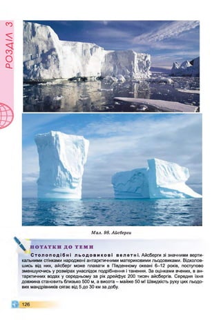 Є
У
І

/
£
О
с
І
Мал. 98. Айсберги
 Н О Т А Т К И Д О Т Е М И
С т о л о п о д і б н і л ь о д о в и к о в і в е л е т и і. Айсберги зі значними верти­
кальними стінками народжені антарктичними материковими льодовиками. Відколов­
шись від них, айсберг може плавати в Південному океані 6-12 років, поступово
зменшуючись у розмірах унаслідок подрібнення і танення. За оцінками вчених, в ан­
тарктичних водах у середньому за рік дрейфує 200 тисяч айсбергів. Середня їхня
довжина становить близько 500 м, а висота - майже 50 м! Швидкість руху цих льодо­
вих мандрівників сягає від 5 до ЗО км за добу.
126
 