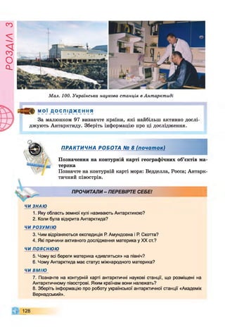 Є
У
І

/
£
О
с
І
Мал. 100. Українська наукова станція в Антарктиді
М О Ї ДО с ЛІ Д ЖЕ Н Н я
За малюнком 97 визначте країни, які найбільш активно дослі­
джують Антарктиду. Зберіть інформацію про ці дослідження.
ПРАКТИЧНА РОБОТА № 8 (почат ок)
Позначення на контурній карті географічних об’єктів ма­
терика
Позначте на контурній карті моря: Ведделла, Росса; Антарк­
тичний півострів.
ПРОЧИТАЛИ- ПЕРЕВІРТЕ СЕБЕ!
ЧИ ЗНАЮ
1. Яку область земної кулі називають Антарктикою?
2. Коли була відкрита Антарктида?
ЧИ РОЗУМІЮ
3. Чим відрізняються експедиція Р. Амундсена і Р. Скотта?
4. Які причини активного дослідження материка у XX ст.?
ЧИ ПОЯСНЮЮ
5. Чому всі береги материка «дивляться» на північ?
6. Чому Антарктида має статус міжнародного материка?
ЧИ ВМІЮ
7. Позначте на контурній карті антарктичні наукові станції, що розміщені на
Антарктичному півострові. Яким країнам вони належать?
8. Зберіть інформацію про роботу української антарктичної станції «Академік
Вернадський».
128
 