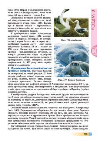 (мал. 105). Поряд з маленькими пінгві­
нами Аделі є імператорські, маса яких
сягає 50 кг, а висота - понад 1 м.
Справжнім королем повітря Півден­
ної півкулі називають альбатроса, який
супроводжує судна (мал. 106). Багато
тут й інших птахів - буревісників,
мартинів, бакланів, які на скелях вла­
штовують пташині базари.
У прибережних водах Антарктиди
мешкають тюлені (мал. 107), морські
слони й морські леопарди. В антарк­
тичних морях багато китів, серед них і
найбільші тварини світу - сині кити,
завдовжки близько 33 м і масою до
150 тонн. Живляться вони переважно
крилем - найдрібнішими рачками. За
минулі десятиріччя через надмірний
промисел кількість морських ссавців у
прибережних водах материка значно
скоротилася. З 1967 року вони перебу­
вають під охороною.
І Про природні багатства й екологічні
проблеми материка. Материк багатий
на мінеральні та водні ресурси. У його
надрах знайдено значні поклади заліз­
ної руди, нікелю, хрому, міді, слюди,
гірського кришталю. Велика ймовір­
ність залягання тут нафти й алмазів. В Антарктиді зосереджено 80 % за­
пасів прісної води світу, законсервованої в льодовиках. Уже існує перший
досвід транспортування антарктичних айсбергів до берегів Кувейту (країна
Перської затоки).
У майбутньому ресурси Антарктиди, можливо, будуть використовувати­
ся. А поки що, згідно з міжнародною угодою, видобуток корисних копалин
на материку не ведеться. Добування корисних копалин в Антарктиді мож­
ливе лише за нових технологій, які розробляють нині окремі розвинуті
країни світу (Японія, СІЛА).
Останнім часом зростає кількість туристів, що відвідують Антарктиду
(мал. 108). Переважно це узбережжя Антарктичного півострова. Середня
кількість туристів щороку становить 20-25 тис., що для материка Ан­
тарктида є справжнім туристичним бумом. Вони прибувають на материк
морським шляхом. Такий значний за антарктичними мірками потік тури­
стів зумовлений насиченістю узбережжя цікавими природними та істо­
ричними об’єктами часів перших досліджень й освоєння материка.
На узбережжі є стара станція Порт-Локрой - історичне місце, яке пере­
обладнано під музей. Там навіть існує магазин сувенірів. Сюди заходять
133
РОЗДІЛ
з
 