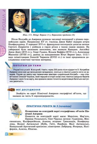 P
VlVSOd
М ал. 111. Віт ус Беринг (1), Берингова протока (2 )
Після Колумба до Америки рушили численні експедиції з різних євро­
пейських країн. Наприкінці XV ст. італієць Джон Кабот відкрив острів
Ньюфаундленд. У середині XVI ст. французька експедиція досягла затоки
Святого Лаврентія і увійшла в гирло річки з такою самою назвою. На
узбережжі було засновано поселення, яке назвали Канадою. Англійці
Джон Девіс (XVI ст.), Генрі Гудзон, Вільям Баффін (XVII ст.), Александр
Маккензі (XVIII ст.), данець за походженням Вітус Беринг (мал. I l l ) і
наш співвітчизник Олексій Чириков (XVIII ст.) та інші продовжили до­
слідження північної частини материка.
^ Н О Т А Т К И Д О Т Е М И
У к р а ї н с ь к и й К о л у м б . Навіть через 200 років після відкриття X. Колумбом
Америки вона все ще залишалася загадковою, оскільки в північні широти ніхто не за­
ходив. Підняв цю завісу над таємничими землями «український Колумб» - наш спів­
вітчизник Олексій Чириков, який перший в історії склав опис північно-західних берегів
Америки і наніс їх на карту, яка вражала своєю точністю мореплавців багатьох наступ­
них десятиліть.
МОЇ Д О С Л І Д Ж Е Н Н Я
Знайдіть на карті Північної Америки географічні об’єкти, що
названо на честь її першовідкривачів.
ПРАКТИЧНА РОБОТА № 9 (почат ок)
Позначення на контурній карті географічних об’єктів Пів­
нічної Америки
Позначте на контурній карті миси: Мерчісон, Мар’ято,
Принца Уельського, Сент-Чарльз; затоки: Гудзонова, Мек­
сиканська, Каліфорнійська, Аляска; острови: Гренландія, Ньюфаунд­
ленд, Великі Антильські (Куба, Гаїті, Ямайка), Малі Антильські,
Канадський Арктичний архіпелаг; півострови: Лабрадор, Флорида, Калі­
форнія, Аляска, Юкатан.
140
 