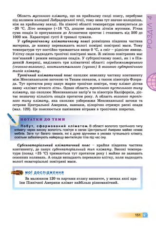 Область мусонного клімату, що на крайньому сході поясу, перебуває
під впливом холодної Лабрадорської течії, тому зима тут значно холодніша,
ніж на крайньому заході. На півночі області температури знижуються до
-20 °С. Літо нежарке (+18 °С), дощове завдяки літнім мусонам. Річна
сума опадів із просуванням до Атлантики зростає і становить від 500 до
1000 мм. Характерні густі й тривалі тумани.
У субтропічному кліматичному поясі розміщена південна частина
материка, де взимку переважають вологі помірні повітряні маси. Тому
температури тут постійно тримаються вище 0 °С, а сніг - рідкісне явище.
Улітку сюди надходять тропічні повітряні маси. Зі зміною повітряних мас
пов’язаний і режим випадання опадів. У субтропічному поясі, як і в Пів­
денній Америці, виділяють три кліматичні області: середземноморського
(сезонно-вологого), континентального (сухого) й вологого субтропічного
типів клімату.
Тропічний кліматичний пояс охоплює невелику частину континенту
між Мексиканською затокою та Тихим океаном, а також півострів Флори­
да. Тут протягом року панує жарке тропічне повітря, тому клімат дістав
назву «клімат вічного літа». Однак область тропічного пустельного типу
клімату, що охоплює Мексиканське нагір’я та півострів Каліфорнія, діс­
тає незначну кількість опадів протягом року. А область вологого тропіч­
ного типу клімату, яка охоплює узбережжя Мексиканської затоки та
острови Центральної Америки, навпаки, цілорічно отримує рясні опади
(мал. 120). Це пояснюється панівними вітрами в тропічних широтах.
Н О Т А Т К И Д О Т Е М И
П о б у т , с ф о р м о в а н и й к л і м а т о м . В області вологого тропічного типу
клімату через високу вологість повітря в селах Центральної Америки майже немає
меблів. Зате тут багато гамаків, які є дуже зручними в умовах тутешнього клімату,
оскільки забезпечують найкращу вентиляцію тіла під час сну.
Субекваторіальний кліматичний пояс - крайня південна частина
континенту, де панує субекваторіальний тип клімату. Високі темпера­
тури (понад +25 °С) тримаються тут протягом року і майже не зазнають
сезонних коливань. А опади випадають переважно влітку, коли надходять
вологі екваторіальні повітряні маси.
М О Ї Д О С Л І Д Ж Е Н Н Я
За малюнком 120 та картами атласу визначте, у межах якої кра­
їни Північної Америки клімат найбільш різноманітний.
151
РОЗДІЛ
4
 