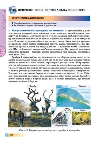 Р
ZlVSO
Г§ 3£ ПРИРОДНІ зони.
0 * 1 *
ВЕРТИКАЛЬНА ПОЯСНІСТЬ
ПРОЧИТАЙТЕ ІДІЗНАЄТЕСЯ
І Про різноманітність природних зон материка.
І Як змінюються природні зони в Кордильєрах.
І Про різноманітність природних зон материка. З просуванням у глиб
континенту природні зони материка простягаються меридіонально (див.
карту на форзаці). Причиною цього є те, що завдяки особливостям рельє­
фу зволоження змінюється не тільки з півночі на південь, а й із заходу на
схід. В умовах суворого клімату арктичного поясу сформувались арктич­
ні пустелі. Вони майже позбавлені життя. Єдина рослинність, що тра­
пляється тут на вільних від льоду ділянках, - це плями мохів і лишайни­
ків. Життя більшості тварин пов’язане з океаном. На суходолі мешкають
невеличкі гризуни - лемінги, якими живляться такі хижаки, як песець і
вовк (мал. 124).
Тундра й лісотундра, що переважають в субарктичному поясі, отри­
мують дещо більше тепла. Але його все ж не вистачає для випаровування
навіть мізерної кількості опадів, характерної для цієї зони. Тому терито­
рія тут заболочена, цьому сприяє і відтавання влітку багаторічної мерзло­
ти. На тундрово-болотяних ґрунтах оселилися мохи та лишайники, поряд
з якими ростуть різноманітні трави, численні низькорослі чагарнички.
Трапляється карликова береза та вільха заввишки близько 5 см. Утім,
цієї рослинності достатньо для харчування північному оленю (карибу),
якого завезли сюди з Європи (мал. 124), а також вівцебику, що схожий
водночас на бика і барана.
Мал. 124. Тварини арктичної пустелі, тундри й лісотундри
 
