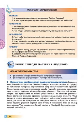 Р
ZlVSO
ПРОЧИТАЛИ- ПЕРЕВІРТЕ СЕБЕI

ЧИ ЗНАЮ
1. У межах яких природних зон розташована Північна Америка?
2. У яких горах материка вертикальна поясність простежується найчіткіше?
ЧИ РОЗУМІЮ
3. Які природні умови материка вплинули на рослинний світ зони тайги й зони
мішаних лісів?
4. Чим тундра материка відрізняється від лісотундри і що в них спільного?
ЧИ ПОЯСНЮЮ
5. Чому набір вертикальних поясів неоднаковий на західних і східних схилах
Кордильєр?
6. Чому природні зони змінюються у двох напрямках - з півночі на південь і від
західної і східної окраїн до внутрішніх областей материка?
ЧИ ВМІЮ
7. За картами атласу доведіть неможливість існування на півостровах Флори­
да і Каліфорнія однакових природних зон.
8. Зобразіть схематично поширення природних зон у разі відсутності на заході
Північної Америки Кордильєр.
ЗМ ІНИ ПРИРОДИ М АТЕРИКА ЛЮ ДИНОЮ
ПРОЧИТАЙТЕ ІДІЗНА ЄТЕСЯ
Ь Про негативні наслідки впливу людини на природу материка.
І Про найвідоміші природоохоронні території Північної Америки.
І Про негативні наслідки впливу людини на природу материка. Господар­
ська діяльність населення Північної Америки значно змінила всі природ­
ні комплекси материка, спричинивши цілу низку екологічних проблем.
Серед таких, зокрема, прискорена ерозія ґрунт ів, яскравим прикладом
чого є явища, що мали місце на Великих рівнинах. Посушливий клімат і
засухи, що траплялися по кілька років поспіль на Великих рівнинах,
були причиною низьких врожаїв сільськогосподарських культур. Тому
фермери почали розорювати навіть ті землі, які легко піддавалися ерозії.
Наслідки цього не примусили на себе довго чекати. Посушливі й сильні
вітри здували родючий верхній шар ґрунту й розвіювали його по всьому
континенту. Так виникли не бачені раніше в Північній Америці явища -
штучні пилові бурі.
160
 