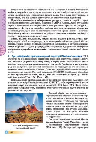 Р
ZlVSO
Нагальною екологічною проблемою на материку є також зменшення
водних ресурсів - наслідок використання води в найрізноманітніших га­
лузях господарства. Поповнення запасів води, брак яких відчувається, є
проблемою, яка ще більше загострюється забрудненням водоймищ.
Проблема виснаження мінеральних ресурсів також є вкрай гострою
в країнах Північної Америки, особливо у США і Канаді. Адже тут харак­
терне надзвичайне марнотратство у використанні природних ресурсів і
матеріалів. До того ж розробки вугілля ведуться переважно відкритим
способом, унаслідок чого залишаються численні «рани Землі» - кар’єри.
Натомість у місцях поширення видобутку шахтним способом нерідко із
часом утворилися просадки ґрунту.
Міста, шляхи сполучення, смуги земель уздовж різноманітних тру­
бопроводів, ліній електропередач та аеродромів займають дедалі більші
площі. Таким чином, природні комплекси змішуються з антропогенними,
тобто втручання людини у природу збільшується і відбувається незворотне
порушення природних комплексів - порушення їхньої екологічної рівно­
ваги.
> Про найвідоміші природоохоронні території Північної Америки. Щоб
зберегти та по можливості відтворити природні багатства, країни Північ­
ної Америки розробили систему заходів, серед яких одне з перших місць
посідає створення природоохоронних територій. Особливого значення се­
ред них набули ті, що визнані важливими не лише для цього материка, а
й мають загальносвітову цінність. Саме такі природні об’єкти й території
потрапили до списку Світової спадщини ЮНЕСКО. Найбільша кількість
таких природних об’єктів, що підлягають особливій охороні, у Північ­
ній Америці в США (13) і Канаді (9).
Найвідомішою природоохоронною територією Північної Америки, яку
внесено до списку Світової спадщини ЮНЕСКО, є Єллоустонський націо­
нальний парк, що знаходиться на території США (мал. 128). Парк розта­
шований у Кордильєрах, всесвітню славу йому створили чудові гейзери та
різноманітні тварини.
М ал. 128. Єллоустонський
національний парк
Кожний відвідувач дотримується су­
ворих правил: не можна змінювати мар­
шрут, виходити з машини без дозволу,
рвати рослини, турбувати чи годувати
тварин, залишати сміття. На порушника
чекає швидке покарання: на території
парку працюють дві судові дільниці,
кожна з яких за півгодини визначає
покарання залежно від ступеня скоєно­
го порушення.
Так само всесвітньо відомий Націо­
нальний парк «Ґранд-Каньйон» - один
з найстаріших національних парків
СІНА (мал. 129). На території парку роз­
162
 
