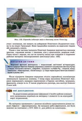 М ал. 132. Піраміда індіанців майя в давньому місті Чічен-Іцу
утам і ескімосам, які живуть на узбережжі Північного Льодовитого океа­
ну та на півдні Гренландії. Вони традиційно полюють на морських тварин
або випасають оленів.
Разом з тим частина індіанців Північної Америки виділяється високим
зростом, «орлиним носом» і інакшим, ніж у монголоїдів, розрізом очей.
Серед таких і народи, які ще на початку нашої ери створили в південних
районах материка високорозвинені цивілізації (мал. 132).
Н О Т А Т К И Д О Т Е М И
К орі нн і ж и т е л і ма т е ри к а - п е р с о н а ж і с в і т о в о ї лі т ер ат у р и.
Життя індіанців Північної Америки змалювали знамениті письменники Фенімор Купер
у творах «Останній з могікан», «Звіробій», «Слідопит» та Майн Рід - «Оцеола, вождь
семинолів», «Квартеронка», «Білий вождь». Ці твори перекладено багатьма мовами і
відомі в усьому світі.
Після відкриття Америки впродовж століть європейські колонізатори
винищували індіанські племена. І тепер серед населення Північної Аме­
рики переважають нащадки переселенців з Європи: англійців, ірландців,
французів, німців та ін. Є також українська діаспора, яка налічує близько
2 млн осіб.
МОЇ Д О С Л І Д Ж Е Н Н Я
За додатковими джерелами інформації з’ясуйте райони компакт­
ного проживання українців на материку і позначте їх на контурній
карті штриховкою.
На материку проживають і десятки мільйонів представників різних на­
родів Африки - афроамериканці. Це нащадки рабів-африканців, які були
завезені на континент у ХУІ-ХІХ ст. для роботи на плантаціях.
165
РОЗДІЛ
4
 