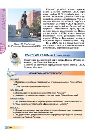 Р
ZlVSO
М ал. 136. П ам ’ятник
Т. Ш евченку у Вашингтоні (СШ А)
Сьогодні українці масово прожи­
вають у різних частинах США. При
цьому майже 90 % українців живуть у
містах. Українська діаспора США над­
звичайно сильно зорганізована. Тут діє
мережа відомих організацій українців
зарубіжжя. Сьогодні у США працюють
численні українські засоби масової ін­
формації, видавництва, музеї, архіви,
церкви, школи українознавства. Низка
університетів у СИТА мають кафедри
української мови, українознавства. У
столиці СИТА м. Вашингтоні відкрито
пам’ятник Тарасу Шевченку (мал. 136).
Як у США, так і в Канаді багато на­
ших земляків стали відомими вченими,
політиками, державними діячами.
ПРАКТИЧНА РОБОТА № 9 (закінчення)
Позначення на контурній карті географічних об’єктів но­
менклатури Північної Америки
Позначте на контурній карті держави та їхні столиці: США,
Канада, Мексика.
ПРОЧИТАЛИ - ПЕРЕВІРТЕ СЕБЕ!
ЧИ ЗНАЮ
1. Представники якої раси переважають у сучасному населенні Північної Аме­
рики?
2. Хто є корінним населенням материка?
ЧИ РОЗУМІЮ
3. Як формувалося сучасне населення Північної Америки?
4. За якими основними показниками різняться країни Північної Америки?
ЧИ ПОЯСНЮЮ
5. Які причини нерівномірного розміщення населення на території материка?
6. Чому на континенті так багато афроамериканців і мулатів?
ЧИ ВМІЮ
7. Позначте штриховкою на контурній карті території компактного проживання
корінних жителів материка Північна Америка.
8. За додатковими джерелами підготуйте інформацію про відомих українців,
що живуть у Північній Америці.
168
 