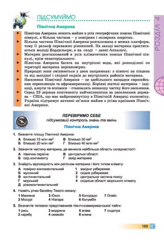 т сумуймд
Північна Америка
►
►
►
►
►
►
►
►
Швнічна Америка лежить майже в усіх географічних поясах Північної
півкулі, а більша частина - у помірних і полярних широтах.
Більша частина Північної Америки розташована в межах платформ,
тому її рельєф переважно рівнинний. На заході материка простяга­
ються молоді Кордильєри, а на сході - давні Аппалачі.
Материк розташований в усіх кліматичних поясах Північної пів­
кулі, крім екваторіального.
Північна Америка багата на внутрішні води, які розподілені по
території материка нерівномірно.
Природні зони змінюються у двох напрямках: з півночі на південь
та від західної і східної окраїн до внутрішніх районів материка.
Населення Північної Америки - це здебільшого нащадки європейсь­
ких переселенців та афроамериканці. Корінні жителі материка - інді­
анці, алеути та ескімоси - становлять незначну частку його населення.
Серед 23 держав континенту найчисленніша за населенням держа­
ва - США, що має найрозвинутішу в Північній Америці економіку.
Україна підтримує активні зв’язки майже з усіма країнами Північ­
ної Америки.
ПЕРЕВІРИМО СЕБЕ
підсумковий контроль знань та вмінь
Північна Америка
1. Визначте площу Північної Америки:
А близько 15 млн км2 В близько ЗО км2
Б близько 20 млн км2 Г близько 40 млн км2
2. Зазначте частину материка, де виникла найбільша область складчастості:
А північна окраїна В центральні області
Б схід континенту Г захід материка
3. Знайдіть відповідність між регіоном материка і його типом клімату:
А помірно континентальний 1 західне узбережжя
Б мусонний 2 східне узбережжя
В континентальний 3 центральна частина поясу
Г морський 4 східніше області морського клімату
Д різкоконтинентальний
4. Назвіть річки басейну Тихого океану:
1 Маккензі 3 Юкон 5 Колорадо 7 Огайо
2 Міссурі 4 Ніагара 6 Колумбія
5. Визначте типових представників північноамериканської тайги:
1 рись 3 модрина 5 агава 7ондатра
2 карибу 4 секвойя 6 ялина
169
РОЗДІЛ
4
 