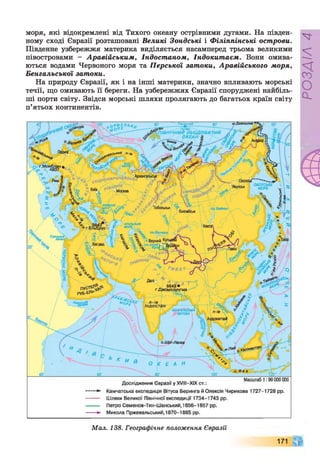 моря, які відокремлені від Тихого океану острівними дугами. На півден­
ному сході Євразії розташовані Великі Зондські і Філіппінські острови.
Південне узбережжя материка виділяється насамперед трьома великими
півостровами - Аравійським, Індостаном, Індокитаєм. Вони омива­
ються водами Червоного моря та Перської затоки, Аравійського моря,
Бенгальської затоки.
На природу Євразії, як і на інші материки, значно впливають морські
течії, що омивають її береги. На узбережжях Євразії споруджені найбіль­
ші порти світу. Звідси морські шляхи пролягають до багатьох країн світу
п’ятьох континентів.
.Дежньова
і0ський п-ів
ОХОТСЬКЕ
МОРЕ
Тобольськ
АРАЛЬ
МОРЕ
Суецький
канал!
Верний Ку*
О З .ІС С И К-рТ ^
окитаі
о.Ш рі-Ланка
.Піай кацім антаї
... Масштаб 1:90 000 000
Дослідження Євразії у XVIII—
XIX ст.:
Камчатська експедиція Вітуса Беринга й Олексія Чирикова 1727-1728 рр.
Шляхи Великої Північної експедиції 1734-1743 рр.
Петро Семенов-Тян-Шанський, 1856-1857 рр.
Микола Пржевальський, 1870-1885 рр.
/ '—
^^затоіда / '"~є ' Індост ан
/ 1 / __,■'%>,  1 1
 У БЕНГАЛЬСЬКА  (
М  і
ЗАТОКА І і У  М
) Ш
а А ■ Ш
Мал. 138. Географічне положення Євразії
171
РОЗДІЛ
4
 