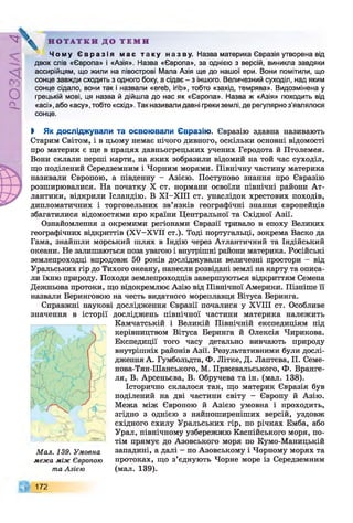 Р
ZlVSO
Н О Т А Т К И Д О Т Е М И
Ч о м у Є в р а з і я м а є т а к у н а з в у . Назва материка Євразія утворена від
двох слів «Європа» і «Азія». Назва «Європа», за однією з версій, виникла завдяки
ассирійцям, що жили на півострові Мала Азія ще до нашої ери. Вони помітили, що
сонце завжди сходить з одного боку, а сідає - з іншого. Величезний суходіл, над яким
сонце сідало, вони так і назвали «егеЬ, ігіЬ», тобто «захід, темрява». Видозмінена у
грецькій мові, ця назва й дійшла до нас як «Європа». Назва ж «Азія» походить від
«асі», або «асу», тобто «схід». Так називали давні греки землі, де регулярно з’являлося
сонце.
І Як досліджували та освоювали Євразію. Євразію здавна називають
Старим Світом, і в цьому немає нічого дивного, оскільки основні відомості
про материк є ще в працях давньогрецьких учених Геродота й Птолемея.
Вони склали перші карти, на яких зобразили відомий на той час суходіл,
що поділений Середземним і Чорним морями. Північну частину материка
називали Європою, а південну - Азією. Поступово знання про Євразію
розширювалися. На початку X ст. нормани освоїли північні райони Ат­
лантики, відкрили Ісландію. В ХІ-ХІІІ ст. унаслідок хрестових походів,
дипломатичних і торговельних зв’язків географічні знання європейців
збагатилися відомостями про країни Центральної та Східної Азії.
Ознайомлення з окремими регіонами Євразії тривало в епоху Великих
географічних відкриттів (ХУ-ХУІІ ст.). Тоді португальці, зокрема Васко да
Гама, знайшли морський шлях в Індію через Атлантичний та Індійський
океани. Не залишаються поза увагою і внутрішні райони материка. Російські
землепроходці впродовж 50 років досліджували величезні простори - від
Уральських гір до Тихого океану, нанесли розвідані землі на карту та описа­
ли їхню природу. Походи землепроходців завершуються відкриттям Семена
Дежньова протоки, що відокремлює Азію від Північної Америки. Пізніше її
назвали Беринговою на честь видатного мореплавця Вітуса Беринга.
Справжні наукові дослідження Євразії почалися у XVIII ст. Особливе
значення в історії досліджень північної частини материка належить
Камчатській і Великій Північній експедиціям під
керівництвом Вітуса Беринга й Олексія Чирикова.
Експедиції того часу детально вивчають природу
внутрішніх районів Азії. Результативними були дослі­
дження А. Гумбольдта, Ф. Літке, Д. Лаптева, П. Семе-
нова-Тян-Шанського, М. Пржевальського, Ф. Вранге­
ля, В. Арсеньєва, В. Обручева та ін. (мал. 138).
Історично склалося так, що материк Євразія був
поділений на дві частини світу - Європу й Азію.
Межа між Європою й Азією умовна і проходить,
згідно з однією з найпоширеніших версій, уздовж
східного схилу Уральських гір, по річках Емба, або
Урал, північному узбережжю Каспійського моря, по­
тім прямує до Азовського моря по Кумо-Маницькій
западині, а далі - по Азовському і Чорному морях та
протоках, що з’єднують Чорне море із Середземним
(мал. 139).
Мал. 139. Умовна
межа між Європою
та Азією
172
 