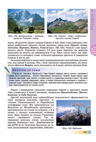 Мал. 140. Джомолунгма - найвища
вершина Гімалаїв і світу
Мал. 141. Піренеї —одна з найбільших
гірських систем Євразії
ненту, об’єднуючи гірські споруди Європи й Азії. Саме з ним пов’язане утво­
рення найбільших гірських систем материка, серед яких Піренеї, Альпи,
Апенніни, Карпати, Кавказ, Гімалаї (мал. 140, 141). Чимало з них продо­
вжують рости. Упродовж останніх 1,5 млн років вершини гір подекуди
піднялися на висоти, що перевищують 8 км. Нині «оселя снігу» (як пере­
кладається із санскриту слово «гімалаї») продовжує зростати зі швидкістю
близько 3 мм на рік.
Складкоутворення вцьому поясі супроводжувалося вулканічною діяльні­
стю, яка триває й дотепер. Так, і нині мешканці Середземномор’я, що милу­
ються обрисами Везувія, часто відчувають ще й подих діючого вулкана Етна.
^ Н О Т А Т К И Д О Т Е М И
Г і р с ь к і н а з в и Є в р а з і ї . Гори Євразії нерідко мають досить промовисті
назви, як-от наприклад, - Альпи, Піренейські, Балканські, Гімалаї. Адже термін «аїр»
означає «високий, гора, скеля», а назва «ругеп» у перекладі означає «гора». Так само
слово «реп» означає «вершина, гора», а назва «Балканські» пов’язана з «Ьаїкап» -
«висока гора». Натомість назва «Гімалаї», верхівки яких завжди вкриті сніговою шап­
кою, перекладається як «оселя снігу».
Поряд з найвищими гірськими спорудами Євразії у прогинах земної
кори утворилися й великі низовини, наприклад Прикаспійська, Месопо­
тамська та Індо-Гангська.
Другий величезний пояс кайнозойської складчастості сформувався на
сході материка внаслідок чергового зі­
ткнення Тихоокеанської та Євразійської
літосферних плит. Він простягається від
Камчатки до Малайського архіпелагу і
простежується не тільки на суходолі, а й в
океані у вигляді велетенської острівної
дуги. Вона входить до складу Тихоокеан­
ського «вогняного» кільця. Тут зо­
середжено декілька сотень вулканічних
вершин. Найвища з них - Ключевська Со­
пка (4750 м) на півострові Камчатка, де та­
кож розташований надзвичайно небезпеч- Мал. 142. Фудзіяма
175
РОЗДІЛ
4
 