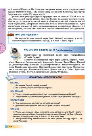 Р
ZlVSO
ний вулкан Шивелуч. На Японських островах знаходиться широковідомий
вулкан Фудзіяма (мал. 142), сумну славу має вулкан Кракатау, що в групі
Зондських островів. Усі вони діючі.
Сучасні риси рельєфу Євразії сформувалися за останні 20-30 млн ро­
ків. Саме за цей період гірські споруди Євразії внаслідок новітніх текто­
нічних рухів досягли сучасної висоти. Одночасно великі ділянки земної
кори опустилися, утворивши улоговини морів і величезні низовини. Рухи
земної кори тривають і нині, супроводжуючися вулканічною діяльністю і
землетрусами, що особливо активні в поясах кайнозойської складчастості.
М ОЇ Д О СЛ ІДЖ ЕН НЯ
За картою будови земної кори (див. форзац) визначте, у якій
частині Євразії переважають молоді, а в якій - давні гори.
ПРАКТИЧНА РОБОТА № 10 (продовження)
Позначення на контурній карті назв географічних
об’єктів Євразії
Позначте на контурній карті гори: Альпи, Піренеї, Апен­
ніни, Карпати, Скандинавські, Уральські, Кавказ, Тянь-Шань, Гімалаї
(г. Джомолунгма); рівнини: Східноєвропейська, Західносибірська, Ве­
лика Китайська; низовини: Прикаспійська, Індо-Гангська, Месопотам­
ська; плоскогір’я: Середньосибірське, Декан; нагір’я: Тибет, Іранське;
вулкани: Гекла, Везувій, Ключевська Сопка, Фудзіяма.
ПРОЧИТАЛИ - ПЕРЕВІРТЕ СЕБЕ!
ЧИ ЗНАЮ
1. Які рівнини Євразії є найбільшими?
2. Які є найбільші гірські системи материка?
ЧИ РОЗУМІЮ
3. У чому полягає роль внутрішніх сил у формуванні рельєфу Євразії?
4. Завдяки яким процесам сформувалися основні риси сучасного рельєфу?
ЧИ ПОЯСНЮЮ
5. Чим пояснюються контрасти в рельєфі материка?
6. Де і чому сформувалися найбільші гірські системи материка?
ЧИ ВМІЮ
7. Уявіть, що «машина часу» перенесла вас у далеке минуле Землі. Назвіть і
покажіть на фізичній карті основні форми рельєфу Євразії, які б ви побачили
близько 3,5 млрд років тому; 0,5 млрд; 50 млн років тому.
8. За картами атласу визначте спільні за віком форми рельєфу Євразії і Пів­
нічної Америки.
176
 