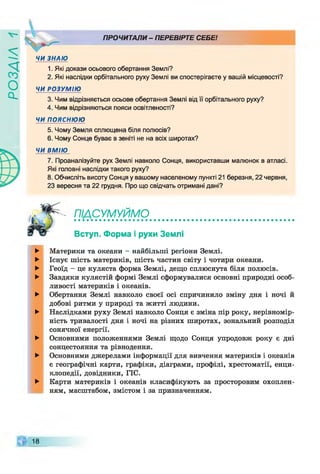 ZlVSOd
ЧИ ЗНАЮ
ПРОЧИТАЛИ - ПЕРЕВІРТЕ СЕБЕ!
1. Які докази осьового обертання Землі?
2. Які наслідки орбітального руху Землі ви спостерігаєте у вашій місцевості?
ЧИ РОЗУМІЮ
3. Чим відрізняється осьове обертання Землі від її орбітального руху?
4. Чим відрізняються пояси освітленості?
ЧИ ПОЯСНЮЮ
5. Чому Земля сплющена біля полюсів?
6. Чому Сонце буває в зеніті не на всіх широтах?
ЧИ ВМІЮ
7. Проаналізуйте рух Землі навколо Сонця, використавши малюнок в атласі.
Які головні наслідки такого руху?
8. Обчисліть висоту Сонця у вашому населеному пункті 21 березня, 22 червня,
23 вересня та 22 грудня. Про що свідчать отримані дані?
піАсумуймо_ _ _
Вступ. Форма і рухи Землі
►
►
►
►
►
►
►
►
►
Материки та океани —найбільші регіони Землі.
Існує шість материків, шість частин світу і чотири океани.
Геоїд - це куляста форма Землі, дещо сплюснута біля полюсів.
Завдяки кулястій формі Землі сформувалися основні природні особ­
ливості материків і океанів.
Обертання Землі навколо своєї осі спричинило зміну дня і ночі й
добові ритми у природі та житті людини.
Наслідками руху Землі навколо Сонця є зміна пір року, нерівномір­
ність тривалості дня і ночі на різних широтах, зональний розподіл
сонячної енергії.
Основними положеннями Землі щодо Сонця упродовж року є дні
сонцестояння та рівнодення.
Основними джерелами інформації для вивчення материків і океанів
є географічні карти, графіки, діаграми, профілі, хрестоматії, енци­
клопедії, довідники, ГІС.
Карти материків і океанів класифікують за просторовим охоплен­
ням, масштабом, змістом і за призначенням.
18
 