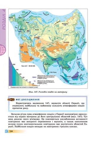 РОЗДІЛ
4
Масштаб 1:90 000 000
Абсолютна максимальна
26461 середньорічна кількість
опадів (у мм)
Абсолютна мінімальна
середньорічна кількість
опадів (у мм)
= 0
Середньорічна кількість опадів (у мм)
Мал. 147. Розподіл опадів на материку
т М О Ї Д О С Л І Д Ж Е Н Н Я
Користуючись малюнком 147, визначте області Євразії, що
отримують найбільшу та найменшу кількість атмосферних опадів
протягом року.
Загалом річна сума атмосферних опадів у Євразії закономірно зменшу­
ється від окраїн материка до його центральних областей (мал. 147). Тут
вона досягає свого мінімуму. Це пояснюється послабленням активності
повітряних мас західного перенесення і мусонів, а також посиленням
впливу сухих континентальних повітряних мас внутрішніх областей Єв­
разії. Найбільше опадів випадає на навітряних гірських схилах.
184
 