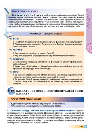 Н О Т А Т К И Д О Т Е М И
Щ о т е п л і ш е - т о б і л ь ш е р и б и . Через глобальне потепління у Євразії
сонячна енергія сильніше нагріває землю, оскільки сніг тане швидше. Різниця
температур між континентом і океаном стає значнішою, і вітри, що дмуть з півночі на
південь, посилюються. Вони «здувають» теплі поверхневі води, на місце яких підніма­
ється глибинна холодна вода, яка приносить на поверхню більше поживних речовин,
ніж раніше. Як наслідок, кількість планктону зростає, а за ним стає більше і риби.
ПРОЧИТАЛИ- ПЕРЕВІРТЕ СЕБЕ!
1.Які області атмосферного тиску впливають на формування клімату Євразії?
2. Під впливом якого з океанів - Атлантичного чи Тихого - формується клімат
більшої частини Євразії?
ЧИ РОЗУМІЮ
3. Які причини неоднорідності клімату Євразії?
4. Яку роль відіграють у формуванні клімату материка гірські системи?
ЧИ ПОЯСНЮЮ
5. Чому мусони найбільше впливають на формування клімату прибережних
районів Євразії?
6. Чому у внутрішніх областях Євразії спостерігаються найбільші контрасти
в розподілі температури й кількості опадів?
ЧИ ВМІЮ
7. За картами Євразії визначте області з найнижчими температурами повітря
і поясніть, чому вони спостерігаються не на крайній півночі.
8. За картами Євразії визначте області з найвищими температурами повітря
і поясніть, чому вони спостерігаються не на крайньому півдні євразійського
материка.
Г §|4% КЛІМ А ТИ ЧН І ПОЯСИ. КОНТИНЕНТАЛЬНІ ТИПИ
£ КЛІМ АТУ
ПРОЧИТАЙТЕ ІДІЗНАЄТЕСЯ
ЬДе полюс холоду і які типи клімату в Євразії найпоширеніші.
►Які характерні ознаки пустельних типів клімату Євразії.
І Де полюс холоду і які типи клімату в Євразії найпоширеніші. Євразію
перетинають усі кліматичні пояси Північної півкулі - від арктичного до
екваторіального (мал. 148). Тому на її території сформувалися різноманітні
типи клімату. Серед них переважають континентальні. Загальними показ­
никами континентального клімату є значна амплітуда коливання річних
температур і невелика кількість опадів.
185 Щ
РОЗДІЛ
4
 