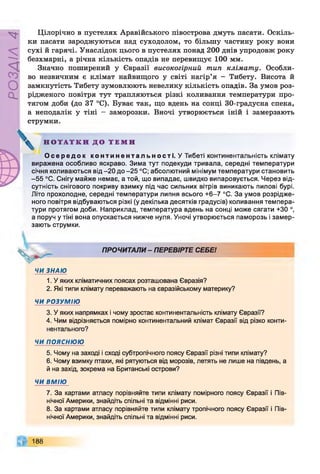 РОЗДІЛ
4
Цілорічно в пустелях Аравійського півострова дмуть пасати. Оскіль­
ки пасати зароджуються над суходолом, то більшу частину року вони
сухі й гарячі. Унаслідок цього в пустелях понад 200 днів упродовж року
безхмарні, а річна кількість опадів не перевищує 100 мм.
Значно поширений у Євразії високогірний тип клімату. Особли­
во незвичним є клімат найвищого у світі нагір’я - Тибету. Висота й
замкнутість Тибету зумовлюють невелику кількість опадів. За умов роз­
рідженого повітря тут трапляються різкі коливання температури про­
тягом доби (до 37 °С). Буває так, що вдень на сонці 30-градусна спека,
а неподалік у тіні - заморозки. Вночі утворюється іній і замерзають
струмки.
Н О Т А Т К И Д О Т Е М И
О с е р е д о к к о н т и н е н т а л ь н о с т і . У Тибеті континентальність клімату
виражена особливо яскраво. Зима тут подекуди тривала, середні температури
січня коливаються від -20 до -25 °С; абсолютний мінімум температури становить
-5 5 °С. Снігу майже немає, а той, що випадає, швидко випаровується. Через від­
сутність снігового покриву взимку під час сильних вітрів виникають пилові бурі.
Літо прохолодне, середні температури липня всього +6-7 °С. За умов розрідже­
ного повітря відбуваються різкі (у декілька десятків градусів) коливання темпера­
тури протягом доби. Наприклад, температура вдень на сонці може сягати +30 °,
а поруч у тіні вона опускається нижче нуля. Уночі утворюється паморозь і замер­
зають струмки.
ч
ПРОЧИТАЛИ- ПЕРЕВІРТЕ СЕБЕ!
ЧИ ЗНАЮ
1. У яких кліматичних поясах розташована Євразія?
2. Які типи клімату переважають на євразійському материку?
ЧИ РОЗУМІЮ
3. У яких напрямках і чому зростає континентальність клімату Євразії?
4. Чим відрізняється помірно континентальний клімат Євразії від різко конти­
нентального?
ЧИ ПОЯСНЮЮ
5. Чому на заході і сході субтропічного поясу Євразії різні типи клімату?
6. Чому взимку птахи, які рятуються від морозів, летять не лише на південь, а
й на захід, зокрема на Британські острови?
ЧИ ВМІЮ
7. За картами атласу порівняйте типи клімату помірного поясу Євразії і Пів­
нічної Америки, знайдіть спільні та відмінні риси.
8. За картами атласу порівняйте типи клімату тропічного поясу Євразії і Пів­
нічної Америки, знайдіть спільні та відмінні риси.
188
 