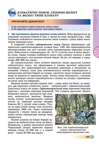 § 4 8 . КЛІМ А ТИ ЧН І ПОЯСИ. СЕЗОННО-ВОЛОГІ
' ТА ВОЛОГІ ТИПИ КЛІМ АТУ
ПРОЧИТАЙТЕ ІДІЗНАЄТЕСЯ
І Що притаманно сезонно-вологим типам клімату.
І Які характерні ознаки вологих типів клімату Євразії.
І Що притаманно сезонно-вологим типам клімату. Вони формуються на
південних околицях Європи й Азії, а також на сході материка (мал. 148).
Головною особливістю сезонно-вологих типів клімату є різка зміна зволо­
ження впродовж року.
У південній частині субтропічного поясу Європи сформувався суб­
тропічний середземноморський клімат (мал. 149). Він характеризується
максимальними для цієї частини світу температурами впродовж усього
року. Зима волога з температурою +8... 10 °С, а влітку сухо й панує тропіч­
на спека. Однак головна особливість цього типу клімату полягає у зміні
сухого спекотного літа вологою теплою зимою. За рік тут випадає у серед­
ньому 400-600 мм опадів.
До сезонно-вологих типів клімату відносять також мусонний клімат
субтропічного поясу, що сформувався в умовах мусонної циркуляції
атмосфери. Він характеризується значними відмінами у зволоженні за
сезонами. Узимку, коли сухе континентальне повітря переміщується з
центральних регіонів Євразії до океану, протягом трьох-чотирьох місяців
може не випасти ні краплини дощу. Улітку вітри змінюються, і потужні
вологі повітряні потоки переміщуються з океану на суходіл, спричинюю­
чи рясні дощі на узбережжі.
Завдяки впливу мусонів південь Азії - єдине місце на Землі, де межу­
ють два перехідні кліматичні пояси - субтропічний і субекваторіальний.
Тропічного поясу тут немає. Субекваторіальний пояс перетинає півострів
Індостан і частково півострів Індокитай. Тип клімату мусонний. Пасати
Південної півкулі, проходячи над океа­
ном, насичуються вологою. Завдяки
цьому потоку екваторіального повітря
влітку на території регіону випадає
близько 90 % річної суми опадів. Тіль­
ки за один літній місяць їхня кількість
перевищує 1000 мм. Через підвищену
хмарність і втрату тепла на випарову­
вання влітку температура повітря дещо
знижується.
Окремі ділянки на півдні Євразії на­
лежать до найвологіших місць на Землі.
Наприклад, у районі населеного пункту
Черапунджі (Індія) пересічно щороку
випадає понад 10 000 мм, а в окремі
роки - понад 20 000 мм опадів.
Мал. 149. Середземноморський
клімат сприятливий для
облаштування маслинових гаїв
189
РОЗДІЛ
4
 