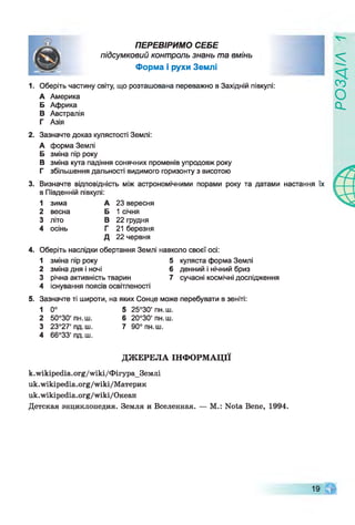 ПЕРЕВІРИМО СЕБЕ
підсумковий контроль знань та вмінь
Форма і рухи Землі
1. Оберіть частину світу, що розташована переважно в Західній півкулі:
А Америка
Б Африка
В Австралія
Г Азія
2. Зазначте доказ кулястості Землі:
А форма Землі
Б зміна пір року
В зміна кута падіння сонячних променів упродовж року
Г збільшення дальності видимого горизонту з висотою
3. Визначте відповідність між астрономічними порами року та датами настання їх
в Південній півкулі:
1 зима А 23 вересня
2 весна Б 1 січня
3 літо В 22 грудня
4 осінь Г 21 березня
Д 22 червня
4. Оберіть наслідки обертання Землі навколо своєї осі:
1 зміна пір року 5 куляста форма Землі
2 зміна дня і ночі 6 денний і нічний бриз
3 річна активність тварин 7 сучасні космічнідослідження
4 існування поясів освітленості
5. Зазначте ті широти, на яких Сонце може перебувати в зеніті:
1 0° 5 25°30' пн.ш.
2 50°30' пн.ш. 6 20°30' пн.ш.
3 23°27'пд.ш. 7 90° пн.ш.
4 66°33' пд.ш.
ДЖЕРЕЛА ІНФОРМАЦІЇ
k.wikipedia.org/wiki/ФігураЗемлі
uk.wikipedia.org/wiki/Материк
uk.wikipedia.org/wiki/Океан
Детская энциклопедия. Земля и Вселенная. — М.: Nota Bene, 1994.
19
РОЗДІЛ
 