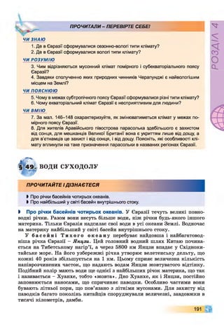 ПРОЧИТАЛИ - ПЕРЕВІРТЕ СЕБЕ!
ЧИ ЗНАЮ
1. Де в Євразії сформувалися сезонно-вологі типи клімату?
2. Де в Євразії сформувалися вологі типи клімату?
ЧИ РОЗУМІЮ
3. Чим відрізняються мусонний клімат помірного і субекваторіального поясу
Євразії?
4. Завдяки сполученню яких природних чинників Черапунджі є найвологішим
місцем на Землі?
ЧИ п о я с н ю ю
5. Чому в межах субтропічного поясу Євразії сформувалися різні типи клімату?
6. Чому екваторіальний клімат Євразії є несприятливим для людини?
ЧИ ВМІЮ
7. За мал. 146-148 охарактеризуйте, як змінюватиметься клімат у межах по­
мірного поясу Євразії.
8. Для жителів Аравійського півострова парасолька здебільшого є захистом
від сонця, для мешканців Великої Британії вона є укриттям лише від дощу, а
для в’єтнамців це захист і від сонця, і від дощу. Поясніть, які особливості клі­
мату вплинули на таке призначення парасольки в названих регіонах Євразії.
ВОДИ СУХОДОЛУ
ПРОЧИТАЙТЕ ІДІЗНАЄТЕСЯ
►Про річки басейнів чотирьох океанів.
І Про найбільший у світі басейн внутрішнього стоку.
І Про річки басейнів чотирьох океанів. У Євразії течуть великі повно­
водні річки. Разом вони несуть більше води, ніж річки будь-якого іншого
материка. Тільки Євразія надсилає свої води в усі океани Землі. Водночас
на материку найбільший у світі басейн внутрішнього стоку.
У б а с е й н і Т и х о г о о к е а н у перебуває найдовша і найбагатовод-
ніша річка Євразії - Янцзи. Цей головний водний шлях Китаю почина­
ється на Тибетському нагір’ї, а через 5800 км Янцзи впадає у Східноки-
тайське море. На його узбережжі річка утворює велетенську дельту, що
кожні 40 років збільшується на 1 км. Цьому сприяє величезна кількість
напіврозчинених часток, що надають водам Янцзи жовтуватого відтінку.
Подібний колір мають води ще однієї з найбільших річок материка, що так
і називається - Хуанхе, тобто «жовта». Дно Хуанхе, як і Янцзи, постійно
заповнюється наносами, що спричиняє паводки. Особливо частими вони
бувають літньої пори, що пов’язано з літніми мусонами. Для захисту від
паводків багато поколінь китайців споруджували величезні, завдовжки в
тисячі кілометрів, дамби.
191
РОЗДІЛ
4
 