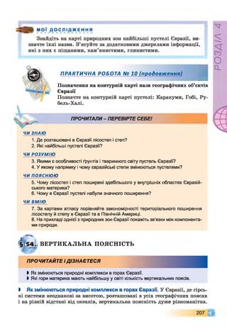 « * М О Ї Д О С Л І Д Ж Е Н Н Я
Знайдіть на карті природних зон найбільші пустелі Євразії, ви­
значте їхні назви. З’ясуйте за додатковими джерелами інформації,
які з них е піщаними, кам’янистими, глинистими.

ПРАКТИЧНА РОБОТА № 10 (продовження)
І
Позначення на контурній карті назв географічних об’єктів
Євразії
Позначте на контурній карті пустелі: Каракуми, Гобі, Ру-
бель-Халі.
ПРОЧИТАЛИ - ПЕРЕВІРТЕ СЕБЕ!
ЧИ ЗНАЮ
1. Де розташовані в Євразії лісостеп і степ?
2. Які найбільші пустелі Євразії?
ЧИ РОЗУМІЮ
3. Якими є особливості ґрунтів і тваринного світу пустель Євразії?
4. У якому напрямку і чому євразійські степи змінюються пустелями?
ЧИ ПОЯСНЮЮ
5. Чому лісостеп і степ поширені здебільшого у внутрішніх областях Євразій­
ського материка?
6. Чому в Євразії пустелі набули значного поширення?
ЧИ ВМІЮ
7. За картами атласу порівняйте закономірності територіального поширення
лісостепу й степу в Євразії та в Північній Америці.
8. На прикладі однієї з природних зон Євразії покажіть зв'язки між компонента­
ми природи.
ВЕРТИКАЛЬНА ПОЯСНІСТЬ
ПРОЧИТАЙТЕ І ДІЗНАЄТЕСЯ
І Як змінюються природні комплекси в горах Євразії.
І Які гори материка мають найбільшу у світі кількість вертикальних поясів.
І Як змінюються природні комплекси в горах Євразії. У Євразії, де гірсь­
кі системи неоднакові за висотою, розташовані в усіх географічних поясах
і на різній відстані від океанів, вертикальна поясність дуже різноманітна.
207
РОЗДІЛ
4
 
