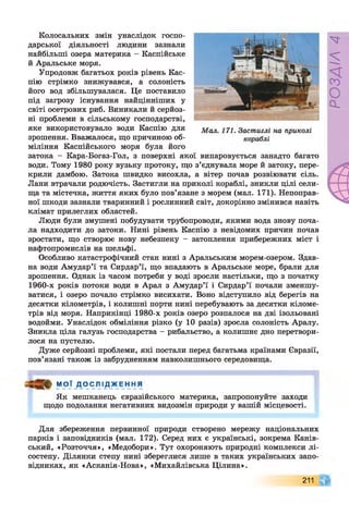 Колосальних змін унаслідок госпо­
дарської діяльності людини зазнали
найбільші озера материка - Каспійське
й Аральське моря.
Упродовж багатьох років рівень Кас­
пію стрімко знижувався, а солоність
його вод збільшувалася. Це поставило
під загрозу існування найцінніших у
світі осетрових риб. Виникали й серйоз­
ні проблеми в сільському господарстві,
яке використовувало води Каспію для
зрошення. Вважалося, що причиною об­
міління Каспійського моря була його
затока - Кара-Богаз-Гол, з поверхні якої випаровується занадто багато
води. Тому 1980 року вузьку протоку, що з’єднувала море й затоку, пере­
крили дамбою. Затока швидко висохла, а вітер почав розвіювати сіль.
Лани втрачали родючість. Застигли на приколі кораблі, зникли цілі сели­
ща та містечка, життя яких було пов’язане з морем (мал. 171). Непоправ­
ної шкоди зазнали тваринний і рослинний світ, докорінно змінився навіть
клімат прилеглих областей.
Люди були змушені побудувати трубопроводи, якими вода знову поча­
ла надходити до затоки. Нині рівень Каспію з невідомих причин почав
зростати, що створює нову небезпеку - затоплення прибережних міст і
нафтопромислів на шельфі.
Особливо катастрофічний стан нині з Аральським морем-озером. Здав­
на води Амудар’ї та Сирдар’ї, що впадають в Аральське море, брали для
зрошення. Однак із часом потреби у воді зросли настільки, що з початку
1960-х років потоки води в Арал з Амудар’ї і Сирдар’ї почали зменшу­
ватися, і озеро почало стрімко висихати. Воно відступило від берегів на
десятки кілометрів, і колишні порти нині перебувають за десятки кіломе­
трів від моря. Наприкінці 1980-х років озеро розпалося на дві ізольовані
водойми. Унаслідок обміління різко (у 10 разів) зросла солоність Аралу.
Зникла ціла галузь господарства - рибальство, а колишнє дно перетвори­
лося на пустелю.
Дуже серйозні проблеми, які постали перед багатьма країнами Євразії,
пов’язані також із забрудненням навколишнього середовища.
М О Ї Д О С Л І Д Ж Е Н Н Я
Як мешканець євразійського материка, запропонуйте заходи
щодо подолання негативних видозмін природи у вашій місцевості.
Для збереження первинної природи створено мережу національних
парків і заповідників (мал. 172). Серед них є українські, зокрема Канів­
ський, «Розточчя», «Медобори». Тут охороняють природні комплекси лі­
состепу. Ділянки степу нині збереглися лише в таких українських запо­
відниках, як «Асканія-Нова», «Михайлівська Цілина».
211
РОЗДІЛ
4
 