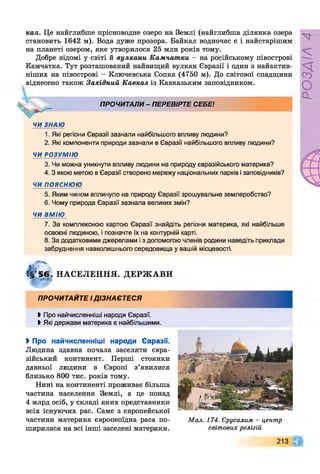 кал, Це найглибше прісноводне озеро на Землі (найглибша ділянка озера
становить 1642 м). Вода дуже прозора. Байкал водночас є і найстарішим
на планеті озером, яке утворилося 25 млн років тому.
Добре відомі у світі й вулкани Камчатки - на російському півострові
Камчатка. Тут розташований найвищий вулкан Євразії і один з найактив­
ніших на півострові - Ключевська Сопка (4750 м). До світової спадщини
віднесено також Західний Кавказ із Кавказьким заповідником.
ПРОЧИТАЛИ - ПЕРЕВІРТЕ СЕБЕ!
ЧИ ЗНАЮ
1. Які регіони Євразії зазнали найбільшого впливу людини?
2. Які компоненти природи зазнали в Євразії найбільшого впливу людини?
ЧИ РОЗУМІЮ
3. Чи можна уникнути впливу людини на природу євразійського материка?
4 .3 якою метою в Євразії створено мережу національних парків і заповідників?
ЧИ п о я с н ю ю
5. Яким чином вплинуло на природу Євразії зрошувальне землеробство?
6. Чому природа Євразії зазнала великих змін?
ЧИ ВМІЮ
7. За комплексною картою Євразії знайдіть регіони материка, які найбільше
освоєні ліодиною, і позначте їх на контурній карті.
8. За додатковими джерелами і з допомогою членів родини наведіть приклади
забруднення навколишнього середовища у вашій місцевості.
!§г5 6 . НАСЕЛЕННЯ.
і а р
ДЕРЖ АВИ
ПРОЧИТАЙТЕ і д із н а є т е с я
Ь Про найчисленніші народи Євразії.
> Які держави материка є найбільшими.
І Про найчисленніші народи Євразії.
Людина здавна почала заселяти євра­
зійський континент. Перші стоянки
давньої людини в Європі з’явилися
близько 800 тис. років тому.
Нині на континенті проживає більша
частина населення Землі, а це понад
4 млрд осіб, у складі яких представники
всіх існуючих рас. Саме з європейської
частини материка європеоїдна раса по­
ширилася на всі інші заселені материки.
Мал. 174. Єрусалим - центр
світових релігій
213
РОЗДІЛ
4
 