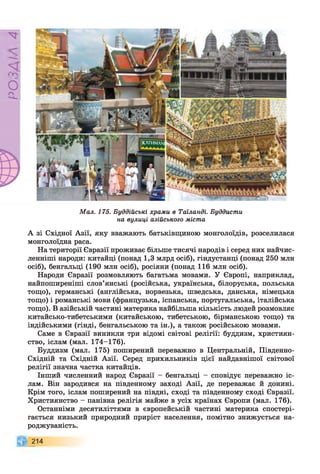 Р
ZlVSO
Мал. 175. Буддійські храми в Таїланді. Буддисти
на вулиці азійського міста
А зі Східної Азії, яку вважають батьківщиною монголоїдів, розселилася
монголоїдна раса.
На території Євразії проживає більше тисячі народів і серед них найчис-
ленніші народи: китайці (понад 1,3 млрд осіб), гіндустанці (понад 250 млн
осіб), бенгальці (190 млн осіб), росіяни (понад 116 млн осіб).
Народи Євразії розмовляють багатьма мовами. У Європі, наприклад,
найпоширеніші слов’янські (російська, українська, білоруська, польська
тощо), германські (англійська, норвезька, шведська, данська, німецька
тощо) і романські мови (французька, іспанська, португальська, італійська
тощо). В азійській частині материка найбільша кількість людей розмовляє
китайсько-тибетськими (китайською, тибетською, бірманською тощо) та
індійськими (гінді, бенгальською та ін.), а також російською мовами.
Саме в Євразії виникли три відомі світові релігії: буддизм, християн­
ство, іслам (мал. 174-176).
Буддизм (мал. 175) поширений переважно в Центральній, Південно-
Східній та Східній Азії. Серед прихильників цієї найдавнішої світової
релігії значна частка китайців.
Інший численний народ Євразії - бенгальці - сповідує переважно іс­
лам. Він зародився на південному заході Азії, де переважає й донині.
Крім того, іслам поширений на півдні, сході та південному сході Євразії.
Християнство - панівна релігія майже в усіх країнах Європи (мал. 176).
Останніми десятиліттями в європейській частині материка спостері­
гається низький природний приріст населення, помітно знижується на­
роджуваність.
214
 