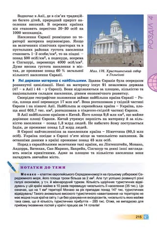 Водночас в Азії, де в сім’ях традицій­
но багато дітей, природний приріст на­
селення високий. В окремих країнах
він становить пересічно 20-30 осіб на
1000 мешканців.
Населення Євразії розміщено по те­
риторії материка нерівномірно. Якщо
на величезних північних просторах та в
пустельних районах густота населення
становить 1-2 особи/км2, то на півдні -
понад 500 осіб/км2, а подекуди, зокрема
в Сінгапурі, перевищує 4000 осіб/км2.
Дуже висока густота населення в міс­
тах, де проживає понад 60 % загальної
кількості населення Євразії.
Мал. 176. Християнський собор
в Гельсінкі
І Які держави материка є найбільшими. Здавна Євразія була осередком
розвинутої цивілізації. Нині на материку існує 91 незалежна держава
(47 - в Азії і 44 - у Європі). Вони відрізняються за площею, кількістю та
національним складом населення, рівнем економічного розвитку.
Своєрідне географічне положення займає найбільша країна Євразії - Ро­
сія, площа якої перевищує 17 млн км2. Вона розташована у східній частині
Європи і на півночі Азії. Найбільша ж європейська країна - Україна, пло­
ща якої 603,7 тис. км2, розташована в південно-східній частині Європи.
В Азії найбільшою країною є Китай. Його площа 9,6 млн км2, що майже
дорівнює площі Європи. Китай утримує першість на материку й за кіль­
кістю населення - понад 1,3 млрд людей. Не набагато йому поступається
Індія, де проживає понад 1,2 млрд людей.
В Європі найчисленніша за населенням країна - Німеччина (80,5 млн
осіб). Україна посідає в Європі п’яте місце за чисельністю населення. За
останніми даними в країні проживає понад 45 млн осіб.
Поряд з євразійськими велетнями такі країни, як Ліхтенштейн, Монако,
Андорра, Ватикан, Сан-Марино, Бахрейн, Сінгапур та деякі інші вигляда­
ють зовсім крихітними. Адже за площею та кількістю населення вони
нагадують звичайне місто.
Н О Т А Т К И Д О Т Е М И
М о н а к о - клаптик європейського Середземномор'я на гірському узбережжі Се­
редземного моря, його площа трохи більша за 2 км2. Але тут успішно розвинуті різні
галузі економіки, у т.ч. й міжнародний туризм. Кількість щорічних туристичних відві­
дувань у цій країні майже в 10 разів перевищує чисельність її населення (35 тис.). Це
означає, що на 1 км2 території Монако за рік припадає понад 147 тис. туристичних
відвідувань! Такого аномально високого туристичного навантаження на територію не
має жодна інша країна світу. І це без урахування екскурсантів, чисельність яких майже
така сама, що й кількість туристичних прибуттів - 285 тис. Отже, не випадково для
прийому іноземних гостей у країні працює аж 14 готелів!
215
РОЗДІЛ
4
 
