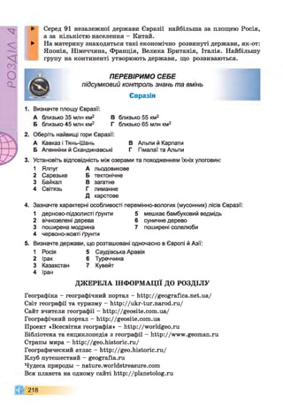Р
ZlVSO
► Серед 91 незалежної держави Євразії найбільша за площею Росія,
а за кількістю населення - Китай.
► На материку знаходяться такі економічно розвинуті держави, як-от:
Японія, Німеччина, Франція, Велика Британія, Італія. Найбільшу
групу на континенті утворюють держави, що розвиваються.
ПЕРЕВІРИМО СЕБЕ
підсумковий контроль знань та вмінь
Євразія
1. Визначте площу Євразії:
А близько 35 млн км2 В близько 55 км2
Б близько 45 млн км2 Г близько 65 млн км2
2. Оберіть найвищі гори Євразії:
А Кавказ і Тянь-Шань В Альпи й Карпати
Б Апенніни й Скандинавські Г Гімалаї та Альпи
3. Установіть відповідність між озерами та походженням їхніх улоговин:
1 Ялпуг А льодовикове
2 Сарезьке Б тектонічне
3 Байкал В загатне
4 Світязь Г лиманне
д карстове
4. Зазначте характерні особливості перемінно-вологих (мусонних) лісів Євразії:
1 дерново-підзолисті ґрунти 5 мешкає бамбуковий ведмідь
2 вічнозелені дерева 6 суничне дерево
3 поширена модрина 7 поширені солелюби
4 червоно-жовті ґрунти
5. Визначте держави, що розташовані одночасно в Європі й Азії:
1 Росія 5 Саудівська Аравія
2 Ірак 6 Туреччина
3 Казахстан 7 Кувейт
4 Іран
ДЖЕРЕЛА ІНФОРМАЦІЇ ДО РОЗДІЛУ
Географіка - географічний портал - http://geografica.net.ua/
Світ географії та туризму - http://ukr-tur.narod.ru/
Сайт вчителя географії - http://geosite.com.ua/
Географічний портал - http://geosite.com.ua
Проект «Всесвітня географія» - http://worldgeo.ru
Бібліотека та енциклопедія з географії - http://www.geoman.ru
Страны мира - http://geo.historic.ru/
Географический атлас - http://geo.historic.ru/
Клуб путешествий - geografia.ru
Чудеса природы - nature.worldstreasure.com
Вся планета на одному сайті http://planetolog.ru
218
 