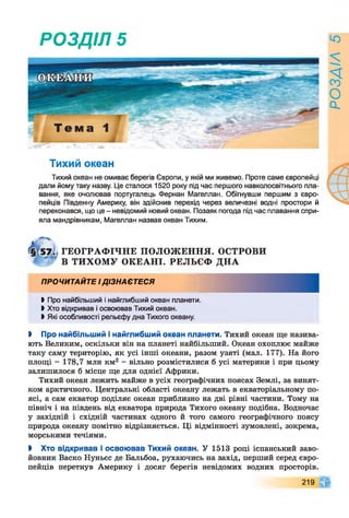 РОЗДІЛ 5
Тихий океан
Тихий океан не омиває берегів Європи, у якій ми живемо. Проте саме європейці
дали йому таку назву. Це сталося 1520 року під час першого навколосвітнього пла­
вання, яке очолював португалець Фернан Магеллан. Обігнувши першим з євро­
пейців Південну Америку, він здійснив перехід через величезні водні простори й
переконався, що це - невідомий новий океан. Позаяк погода під час плавання спри­
яла мандрівникам, Магеллан назвав океан Тихим.
ГЕОГРАФ ІЧНЕ ПОЛОЖ ЕННЯ. ОСТРОВИ
В ТИХОМУ ОКЕАНІ. РЕЛЬЄФ ДНА
ПРОЧИТАЙТЕ І ДІЗНАЄТЕСЯ
Ь Про найбільший і найглибший океан планети.
ЬХто відкривав і освоював Тихий океан.
І Які особливості рельєфу дна Тихого океану.
І Про найбільший і найглибший океан планети. Тихий океан ще назива­
ють Великим, оскільки він на планеті найбільший. Океан охоплює майже
таку саму територію, як усі інші океани, разом узяті (мал. 177). На його
площі - 178,7 млн км2 - вільно розмістилися б усі материки і при цьому
залишилося б місце ще для однієї Африки.
Тихий океан лежить майже в усіх географічних поясах Землі, за винят­
ком арктичного. Центральні області океану лежать в екваторіальному по­
ясі, а сам екватор поділяє океан приблизно на дві рівні частини. Тому на
північ і на південь від екватора природа Тихого океану подібна. Водночас
у західній і східній частинах одного й того самого географічного поясу
природа океану помітно відрізняється. Ці відмінності зумовлені, зокрема,
морськими течіями.
І Хто відкривав і освоював Тихий океан. У 1513 році іспанський заво­
йовник Васко Нуньес де Бальбоа, рухаючись на захід, перший серед євро­
пейців перетнув Америку і досяг берегів невідомих водних просторів.
219
РОЗДІЛ
5
 