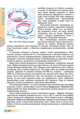 РОЗАІЛ
5
постійно існуюча тут область знижено­
го тиску. У цій області на заході помір­
ного поясу океану повітряні й водні
маси рухаються переважно з півночі, а
отже, вони холодні. На сході помірного
поясу спостерігається протилежний
рух. Тому повітряні й водні маси тут
порівняно теплі.
Зональний розподіл температур по­
рушується також у тропічних широтах
Тихого океану. Проте тут, на відміну
від помірного поясу, на сході океану
холодніше, ніж на заході. Причиною
цього є області підвищеного тиску в
Північній і Південній півкулях.
Як і температура, кількість опадів
над Тихим океаном також змінюється з
півночі на південь. Водночас існують
помітні відмінності між західною та східною частинами океану. Так, на
сході тропічних широт, в областях переважання антициклонів, повітря
сухіше.
У розподілі солоності в Тихому океані є певні закономірності. Міні­
мальна солоність (менше 32 %о) спостерігається у високих широтах, що
пояснюється малим випаровуванням, переважанням опадів над випаро­
вуванням і частково таненням криги. З наближенням до тропічних широт
солоність зростає, досягаючи тут максимуму (понад 36 %о).
Водні маси океану рухаються в різних напрямках, утворюючи морські
течії. Найпотужнішою течією не лише Тихого, а й усього Світового океану
є Течія Західних Вітрів (мал. 181). Щороку вона переносить води у 200 ра­
зів більше, ніж усі річки земної кулі. Це єдина течія, що огинає всю нашу
планету. Довжина її становить близько ЗО 000 км, ширина - приблизно
1000 км. У багатьох місцях потужний потік охоплює всю товщу вод. Утво­
рення такої течії пояснюється тим, що материки не перешкоджають її
рухові. Із цієї самої причини вітри, які породжують течію, набувають
надзвичайної сили, особливо південніше 40-ї паралелі. Тому ці широти
Світового океану й називають «ревучими сороковими».
Течія Західних Вітрів - це лише південна гілка велетенського колообігу
морських течій, у якому беруть участь також Перуанська і Південна Па­
сатна течії. Усі вони відповідно до циркуляції повітря рухаються проти
годинникової стрілки.
Одна з найпотужніших теплих течій Тихого океану - Куросіо. Темпера­
тура води на поверхні коливається від +12 до +28 °С, тому ця течія робить
клімат японського узбережжя теплішим. Течія Куросіо разом з Каліфор­
нійською і Північною Пасатною течіями утворюють величезний колообіг
морських течій у північному тропічному поясі. Водні маси в цьому коло-
обігові течій під впливом циркуляції повітря рухаються за годинниковою
стрілкою.
224
 