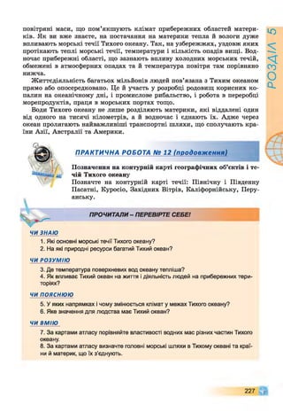 повітряні маси, що пом’якшують клімат прибережних областей матери­
ків. Як ви вже знаєте, на постачання на материки тепла й вологи дуже
впливають морські течії Тихого океану. Так, на узбережжях, уздовж яких
протікають теплі морські течії, температури і кількість опадів вищі. Вод­
ночас прибережні області, що зазнають впливу холодних морських течій,
обмежені в атмосферних опадах та й температура повітря там порівняно
нижча.
Життєдіяльність багатьох мільйонів людей пов’язана з Тихим океаном
прямо або опосередковано. Це й участь у розробці родовищ корисних ко­
палин на океанічному дні, і промислове рибальство, і робота в переробці
морепродуктів, праця в морських портах тощо.
Води Тихого океану не лише розділяють материки, які віддалені один
від одного на тисячі кілометрів, а й водночас і єднають їх. Адже через
океан пролягають найважливіші транспортні шляхи, що сполучають кра­
їни Азії, Австралії та Америки.
ПРАКТИЧНА РОБОТА № 12 (продовження)
Позначення на контурній карті географічних об’єктів і те­
чій Тихого океану
Позначте на контурній карті течії: Північну і Південну
Пасатні, Куросіо, Західних Вітрів, Каліфорнійську, Перу­
анську.
ПРОЧИТАЛИ- ПЕРЕВІРТЕ СЕБЕ!
ЧИ ЗНАЮ
1. Які основні морські течії Тихого океану?
2. На які природні ресурси багатий Тихий океан?
ЧИ РОЗУМІЮ
3. Де температура поверхневих вод океану тепліша?
4. Як впливає Тихий океан на життя і діяльність людей на прибережних тери­
торіях?
ЧИ п о я с н ю ю
5. У яких напрямках і чому змінюється клімат у межах Тихого океану?
6. Яке значення для людства має Тихий океан?
ЧИ ВМІЮ
7. За картами атласу порівняйте властивості водних мас різних частин Тихого
океану.
8. За картами атласу визначте головні морські шляхи в Тихому океані та краї­
ни й материк, що їх з’єднують.
227 Щ
РОЗДІЛ
5
 