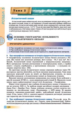 РОЗАІЛ
5
Атлантичний океан
Атлантичний океан наймолодший, хоча за розмірами посідає друге місце у світі.
Він доволі солоний, попри те, що порівняно з іншими океанами приймає найбільше
річкових вод. Атлантичний океан дуже теплий, хоча в окремих його частинах темпе­
ратура води знижується до -1,8 °С. Тільки він має море без берегів, води якого одні
з найпрозоріших у Світовому океані. Саме в Атлантиці рухається найтепліша й одна
з найпотужніших морських течій планети.
ОСНОВНІ ГЕОГРАФ ІЧНІ ОСОБЛИВОСТІ
АТЛАНТИЧНОГО ОКЕАНУ
ПРОЧИТАЙТЕ ІДІЗНАЄТЕСЯ
Ь Про географічне положення та історію відкриття Атлантичного океану.
І Про особливості природи Атлантичного океану.
І Як впливає Атлантичний океан на життєдіяльність людей прилеглих материків.
> Про географічне положення та історію відкриття Атлантичного океану.
У географічному положенні Атлантичного океану багато спільного з Ти­
хим. Він також має величезні розміри, його площа - 91,7 млн км2. Як і
Тихий, Атлантичний океан видовжений у меридіональному напрямку.
Його центральна частина розташована в екваторіальному поясі, а крайні
північ і південь перебувають у протилежних півкулях - у холодних по­
лярних широтах (мал. 184).
На простори власне Атлантичного океану першими вийшли через Гіб­
ралтарську протоку фінікійці, які були вмілими мореплавцями. Саме вони
проклали морський шлях на північ до Британських островів, на захід
фінікійці доходили в Атлантичному океані до Азорських островів.
Важливі наукові дослідження поверхневих вод океану були здійснені у
другій половині XVIII ст., коли американський учений Б. Франклін склав
першу карту найпотужнішої теплої течії Атлантики - Гольфстріму.
Перші точні відомості про глибини Атлантичного океану з’явилися ли­
ше на початку XIX ст. їх здобули відомі англійські полярні дослідники -
Джон Росс і Джеймс Росс. Однак особливо великих успіхів досягла екс­
педиція на англійському судні «Челленджер» у 1870 роках. їй вдалося
відкрити серединно-океанічний хребет, найглибший жолоб Атлантики
тощо. Утім, лише у XX ст. вдалося нарешті отримати достовірні уявлення
про характер дна Атлантичного океану.
І Про особливості природи Атлантичного океану. Р е л ь є ф дна. Ре­
льєф дна Атлантичного океану, як і Тихого, дуже різноманітний. Найпо­
мітнішою формою рельєфу дна океану є Північноатлантичний і Південно-
228
 