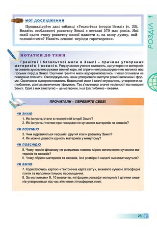 « * МОЇ Д О С Л І Д Ж Е Н Н Я
Проаналізуйте дані таблиці «Геологічна історія Землі» (с. 22).
Виявіть особливості розвитку Землі в останні 570 млн років. Які
події цього етапу розвитку нашої планети є, на вашу думку, най­
головнішими? Назвіть основні періоди горотворення.
Н О Т А Т К И Д О Т Е М И
Г р а н і т н і і б а з а л ь т о в і м а с и в З е м л і - п р и ч и н а у т в о р е н н я
м а т е р и к і в і о к е а н і в . Ряд сучасних учених вважають, що утворення материків
та океанів зумовлено рухами земної кори, які спричинені розшаруванням великих мас
гірських порід у Землі. Скупчені гранітні маси відокремлювались і легші спливали на
поверхню планети. Охолоджуючись, вони утворювали виступи різної величини і фор­
ми. Одночасно відокремлювались базальтові маси і важчі опускались, утворюючи за­
глиблення, різні за величиною і формою. Так з'являлися значні нерівності на поверхні
Землі. Одні з них (виступи) - це материки, інші (заглибини) - океани.
ПРОЧИТАЛИ - ПЕРЕВІРТЕ СЕБЕ!
ЧИ ЗНАЮ
1. Які існують етапи в геологічній історії Землі?
2. Які існують гіпотези про походження сучасних материків та океанів?
ЧИ РОЗУМІЮ
3. Чим відрізняються перший і другий етапи розвитку Землі?
4. Як можна довести єдність материків у минулому?
ЧИ пояснюю
5. Чому теорія фіксизму не розкриває повною мірою виникнення сучасних ма­
териків та океанів?
6. Чому обриси материків та океанів, їхні розміри й надалі змінюватимуться?
ЧИ ВМІЮ
7. Користуючись картою «Тектонічна карта світу», визначте сучасні літосферні
плити та напрямки їхнього переміщення.
8. За малюнками 9, 10 визначте, які форми рельєфу материків і ділянки океа­
нів утворюються під час зіткнення літосферних плит.
23 Щ
РОЗДІЛ
 