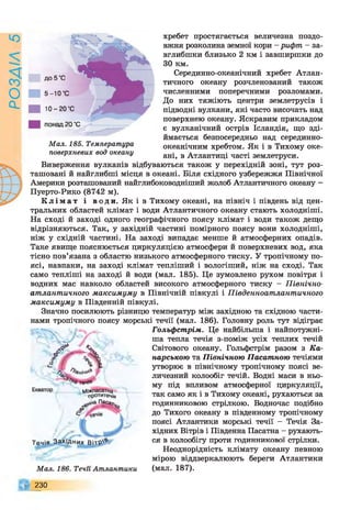 ю
О
Q>
хребет простягається величезна поздо­
вжня розколина земної кори - рифпг - за­
вглибшки близько 2 км і завширшки до
ЗО км.
Серединно-океанічний хребет Атлан­
тичного океану розчленований також
численними поперечними розломами.
До них тяжіють центри землетрусів і
підводні вулкани, які часто височать над
поверхнею океану. Яскравим прикладом
є вулканічний острів Ісландія, що зді­
ймається безпосередньо над серединно-
океанічним хребтом. Як і в Тихому оке­
ані, в Атлантиці часті землетруси.
Виверження вулканів відбуваються також у перехідній зоні, тут роз­
ташовані й найглибші місця в океані. Біля східного узбережжя Північної
Америки розташований найглибоководніший жолоб Атлантичного океану -
Пуерто-Рико (8742 м).
К л і м а т і води. Як і в Тихому океані, на північ і південь від цен­
тральних областей клімат і води Атлантичного океану стають холодніші.
На сході й заході одного географічного поясу клімат і води також дещо
відрізняються. Так, у західній частині помірного поясу вони холодніші,
ніж у східній частині. На заході випадає менше й атмосферних опадів.
Таке явище пояснюється циркуляцією атмосфери й поверхневих вод, яка
тісно пов’язана з областю низького атмосферного тиску. У тропічному по­
ясі, навпаки, на заході клімат тепліший і вологіший, ніж на сході. Так
само тепліші на заході й води (мал. 185). Це зумовлено рухом повітря і
водних мас навколо областей високого атмосферного тиску - Північно­
атлантичного максимуму в Північній півкулі і Південноатлантичного
максимуму в Південній півкулі.
Значно посилюють різницю температур між західною та східною части­
нами тропічного поясу морські течії (мал. 186). Головну роль тут відіграє
Гольфстрім,. Це найбільша і найпотужні­
ша тепла течія з-поміж усіх теплих течій
Світового океану. Гольфстрім разом з Ка­
надською та Північною Пасатною течіями
утворює в північному тропічному поясі ве­
личезний колообіг течій. Водні маси в ньо­
му під впливом атмосферної циркуляції,
так само як і в Тихому океані, рухаються за
годинниковою стрілкою. Водночас подібно
до Тихого океану в південному тропічному
поясі Атлантики морські течії - Течія За­
хідних Вітрів і Південна Пасатна - рухають­
ся в колообігу проти годинникової стрілки.
Неоднорідність клімату океану певною
мірою віддзеркалюють береги Атлантики
(мал. 187).
^ ч
Г Ґ У
%ніч**
Екватор Міжпасатна
рротитеч/я
е^аПасаг
Течія З а х ід н и х Вітр'*
Мал. 186. Течи Атлантики
Мал. 185. Температура
поверхневих вод океану
230
 