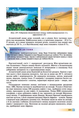 Мал. 187. УзбережжяАтлантичного океану: південноамериканське (1),
африканське (2)
Атлантичний океан дуже солоний, але в різних його частинах соло­
ність вод неоднакова. Найбільшою вона є в тропічних широтах - 37,5 %о.
У місцях, де в океан впадають потужні річки, солоність вод океану зни­
жується до 18 %о, а в Балтійському морі вона становить тільки 8 %о.
ч
Н О Т А Т К И Д О Т Е М И
В о л о д а р н а й п р о з о р і ш и х вод. Води Атлантики найпрозоріші серед
вод Світового океану. Предмети в морі Ведделла видно до глибини 79 м. Це своєрід­
ний рекорд прозорості води. Одним з найпрозоріших морів Світового океану є також
Саргасове море, у якому предмети видно до глибини 66,5 м.
О р г а н і ч н и й сві т і п р и р о д н і р е с у р с и . Між органічним сві­
том Атлантики і Тихого океану багато спільного. Життя в Атлантичному
океані також розподіляється зонально й зосереджене в основному біля
узбережжя материків та у приповерхневих водах.
Атлантичний океан дещо бідніший на біологічні ресурси. Однією з при­
чин цього є його відносна молодість. Але все ж океан дає 20 % світового
вилову риби і морепродуктів. Це передусім оселедець, тріска, морський
окунь, мерлуза, тунець тощо. У помірних і полярних широтах багато ки­
тів, зокрема кашалотів і косаток, характерні морські раки - омари, лан­
густи.
Господарське освоєння океану пов’язане з мінеральними ресурсами
(мал. 188). Значна частина їх видобувається на шельфі. Тільки в Північно­
му морі виявлено понад 100 родовищ нафти і газу, пробурено сотні сверд­
ловин, прокладено по дну нафто- й газопроводи. Понад 3000 спеціальних
платформ, з яких добувають нафту й газ, працюють на шельфі Мексикан­
ської затоки. У прибережних водах Канади, Великої Британії видобувають
кам’яне вугілля, а біля південно-західних берегів Африки - алмази. Здавна
з морської води добувають кухонну сіль. Останнім часом не лише на шельфі,
а й на значних глибинах Атлантичного океану відкрито величезні запаси
нафти і природного газу. Багатими на паливні ресурси виявилися, зокре­
ма, прибережні зони Африки.
231
РОЗДІЛ
5
 