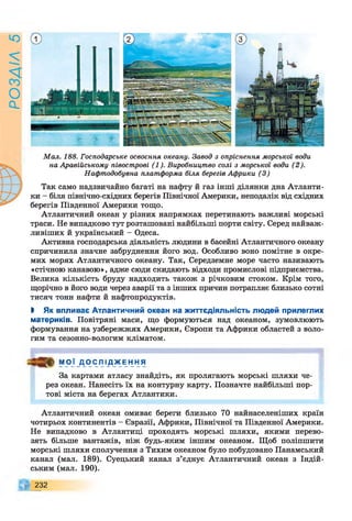 РОЗАІЛ
5
Мал. 188. Господарське освоєння океану. Завод з опріснення морської води
на Аравійському півострові (1). Виробництво солі з морської води (2).
Нафтодобувна платформа біля берегів Африки (3)
Так само надзвичайно багаті на нафту й газ інші ділянки дна Атланти­
ки - біля північно-східних берегів Північної Америки, неподалік від східних
берегів Південної Америки тощо.
Атлантичний океан у різних напрямках перетинають важливі морські
траси. Не випадково тут розташовані найбільші порти світу. Серед найваж­
ливіших й український - Одеса.
Активна господарська діяльність людини в басейні Атлантичного океану
спричинила значне забруднення його вод. Особливо воно помітне в окре­
мих морях Атлантичного океану. Так, Середземне море часто називають
«стічною канавою», адже сюди скидають відходи промислові підприємства.
Велика кількість бруду надходить також з річковим стоком. Крім того,
щорічно в його води через аварії та з інших причин потрапляє близько сотні
тисяч тонн нафти й нафтопродуктів.
І Як впливає Атлантичний океан на життєдіяльність людей прилеглих
материків. Повітряні маси, що формуються над океаном, зумовлюють
формування на узбережжях Америки, Європи та Африки областей з воло­
гим та сезонно-вологим кліматом.
М О Ї Д О С Л І Д Ж Е Н Н Я
За картами атласу знайдіть, як пролягають морські шляхи че­
рез океан. Нанесіть їх на контурну карту. Позначте найбільші пор­
тові міста на берегах Атлантики.
Атлантичний океан омиває береги близько 70 найнаселеніших країн
чотирьох континентів - Євразії, Африки, Північної та Південної Америки.
Не випадково в Атлантиці проходять морські шляхи, якими перево­
зять більше вантажів, ніж будь-яким іншим океаном. Щоб поліпшити
морські шляхи сполучення з Тихим океаном було побудовано Панамський
канал (мал. 189). Суецький канал з’єднує Атлантичний океан з Індій­
ським (мал. 190).
232
 