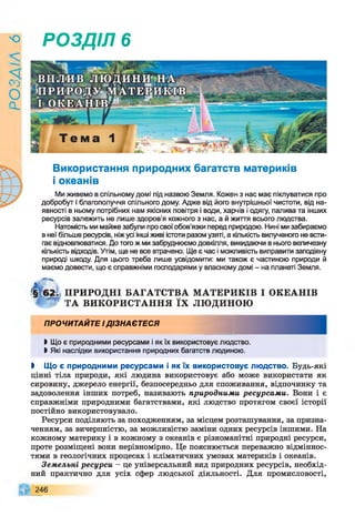 9
УіУЄО
РОЗДІЛ 6
Використання природних багатств материків
і океанів
Ми живемо в спільному домі під назвою Земля. Кожен з нас має піклуватися про
добробут і благополуччя спільного дому. Адже від його внутрішньої чистоти, від на­
явності в ньому потрібних нам якісних повітря і води, харчів і одягу, палива та інших
ресурсів залежить не лише здоров'я кожного з нас, а й життя всього людства.
Натомість ми майже забули про свої обов’язки перед природою. Нині ми забираємо
в неї більше ресурсів, ніж усі інші живі істоти разом узяті, а кількість вилученого не всти­
гає відновлюватися. До того ж ми забруднюємо довкілля, викидаючи в нього величезну
кількість відходів. Утім, ще не все втрачено. Ще є час і можливість виправити заподіяну
природі шкоду. Для цього треба лише усвідомити: ми також є частиною природи й
маємо довести, що є справжніми господарями у власному домі - на планеті Земля.
ПРИРОДНІ БАГАТСТВА М АТЕРИКІВ І ОКЕАНІВ
Т г ТА ВИКОРИСТАННЯ ЇХ ЛЮ ДИНОЮ
ПРОЧИТАЙТЕ ІДІЗНАЄТЕСЯ
І Що є природними ресурсами і як їх використовує людство.
І Які наслідки використання природних багатств людиною.
І Що є природними ресурсами і як їх використовує людство. Будь-які
цінні тіла природи, які людина використовує або може використати як
сировину, джерело енергії, безпосередньо для споживання, відпочинку та
задоволення інших потреб, називають природними ресурсами. Вони і є
справжніми природними багатствами, які людство протягом своєї історії
постійно використовувало.
Ресурси поділяють за походженням, за місцем розташування, за призна­
ченням, за вичерпністю, за можливістю заміни одних ресурсів іншими. На
кожному материку і в кожному з океанів є різноманітні природні ресурси,
проте розміщені вони нерівномірно. Це пояснюється переважно відміннос­
тями в геологічних процесах і кліматичних умовах материків і океанів.
Земельні ресурси - це універсальний вид природних ресурсів, необхід­
ний практично для усіх сфер людської діяльності. Для промисловості,
246
 