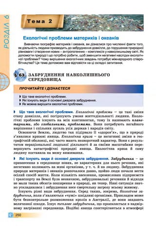 9
УіУЄО
Екологічні проблеми материків і океанів
Вивчаючи географію материків і океанів, ви дізналися про численні факти того,
як діяльність людини призводить до забруднення довкілля, до порушення природної
рівноваги і створення нових - антропогенних - комплексів у навколишньому світі. Як
допомогти природі і що потрібно робити, щоб зменшити негативні наслідки екологіч­
ної проблеми? Чому вирішення екологічних завдань потребує міжнародного співро­
бітництва? Ця тема допоможе вам відповісти на ці складні запитання.
ЗА БРУ ДН ЕН Н Я НАВКОЛИШ НЬОГО
СЕРЕДОВИЩ А
ПРОЧИТАЙТЕ ІДІЗНАЄТЕСЯ
І Що таке екологічні проблеми.
І Які існують види й основні джерела забруднення.
І Як можна вирішити екологічні проблеми.
І Що таке екологічні проблеми. Екологічні проблеми — це такі зміни
стану довкілля, які погіршують умови життєдіяльності людини. Еколо­
гічні проблеми існують на всіх континентах, тому їх називають плане­
тарними, або глобальними, проблемами. Вони потребують негайного
вирішення і спільних зусиль усіх держав і народів світу.
Освоюючи Землю, людство так підірвало її «здоров’я», що в природі
з’явилися кризові явища. Екологічна криза - це негативні зміни в гео­
графічній оболонці, які часто мають незворотний характер. Вони є резуль­
татом нераціональної людської діяльності й за своїми масштабами пере­
вершують катастрофічні природні явища. Екологічна криза й саму
людину поставила на межу виживання.
І Які існують види й основні джерела забруднення. Забруднення - це
привнесення в середовище нових, не характерних для нього речовин, які
негативно впливають на живі організми, у т. ч. й на людину. Забруднення
природи материків і океанів розпочалося давно, щойно люди почали вести
осілий спосіб життя. Коли кількість населення, промислових підприємств
і транспорту на Землі була незначною, забруднювальні речовини й відходи
не мали таких обсягів поширення в природі, як тепер. Нині ситуація знач­
но ускладнилася і забруднення несе смертельну загрозу всьому живому.
Існують різні види забруднення. Серед таких, зокрема, біологічне за­
бруднення, коли з’являються «чужі» шкідливі організми. Прикладом може
бути безконтрольне розмноження кролів в Австралії, де вони завдають
величезної шкоди. Існує теплове забруднення, що проявляється в надмір­
ному нагріванні середовища. Подібні явища спостерігаються в атмосфері
250
 