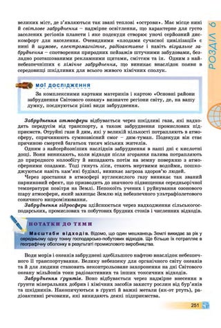 великих міст, де з’являються так звані теплові «острови». Має місце нині
й світлове забруднення - надмірне освітлення, що характерне для густо
заселених регіонів планети і яке подекуди створює уночі серйозний дис­
комфорт для населення. Очевидними «плодами сучасної цивілізації» є
нині й шумове, електромагнітне, радіоактивне і навіть візуальне за­
бруднення - спотворення природних пейзажів штучними забудовами, без­
ладно розташованими рекламними щитами, сміттям та ін. Одним з най-
небезпечніших є хімічне забруднення, що виникає внаслідок появи в
середовищі шкідливих для всього живого хімічних сполук.
М О Ї Д О С Л І Д Ж Е Н Н Я
За комплексними картами материків і картою «Основні райони
забруднення Світового океану» визначте регіони світу, де, на вашу
думку, поєднуються різні види забруднення.
Забруднення атмосфери відбувається через шкідливі гази, які надхо­
дять передусім від транспорту, а також забруднення промислових під­
приємств. Отруйні гази й дим, які у великій кількості потрапляють в атмо­
сферу, спричинюють сумнозвісний смог - дим-туман. Подекуди він стає
причиною смертей багатьох тисяч міських жителів.
Одним з найсерйозніших наслідків забруднення в наші дні є кислотні
дощі. Вони виникають, коли відходи після згорання палива потрапляють
до природного колообігу й випадають потім на земну поверхню з атмо­
сферними опадами. Тоді гинуть ліси, стають мертвими водойми, пошко­
джуються навіть кам’яні будівлі, виникає загроза здоров’ю людей.
Через зростання в атмосфері вуглекислого газу виникає так званий
парниковий ефект, що призводить до значного підвищення середньорічної
температури повітря на Землі. Непокоїть учених і руйнування озонового
шару атмосфери, який захищає Землю від небезпечного ультрафіолетового
сонячного випромінювання.
Забруднення гідросфери здійснюється через надходження сільськогос­
подарських, промислових та побутових брудних стоків і численних відходів.
Н О Т А Т К И Д О Т Е М И
М а с ш т а б и в і д х о д і в . Відомо, що один мешканець Землі викидає за рік у
середньому одну тонну господарсько-побутових відходів. Ще більше їх потрапляє в
географічну оболонку в результаті промислового виробництва.
Води морів і океанів забруднені здебільшого нафтою внаслідок небезпеч­
ного її транспортування. Велику небезпеку для органічного світу океанів
та й для людини становить неконтрольоване захоронення на дні Світового
океану мільйонів тонн радіоактивних та інших токсичних відходів.
Забруднення ґрунт ів. Воно відбувається через надмірне внесення в
ґрунти мінеральних добрив і хімічних засобів захисту рослин від бур’янів
та шкідників. Накопичуються в ґрунті й важкі метали (як-от ртуть), ра­
діоактивні речовини, які викидають деякі підприємства.
251
РОЗДІЛ
6
 