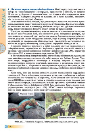 9
УҐУЄО
і Як можна вирішити екологічні проблеми. Нині перед людством постав
вибір: чи «співпрацювати» з природою, враховуючи її закони, чи завдати
їй шкоди, руйнуючи ті взаємозв’язки, що існують між природними ком­
понентами. Майбутнє людства на планеті, як і самої планети, залежить
від того, що ми сьогодні оберемо.
До найважливіших заходів, що допоможуть подолати екологічні проб­
леми, належить захист озонового шару від руйнування. Для цього необхід­
но зменшити викиди в атмосферу хімічних сполук, які руйнують озоновий
шар, передусім фреонів (сполук хлору, фтору та вуглеводнів).
Наслідки парникового ефекту можна зменшити, припинивши знищува­
ти вологі екваторіальні ліси, які виконують роль своєрідних фільтрів, що
поглинають вуглекислий газ і виділяють кисень. Зменшення наслідків кис­
лотних дощів та інших забруднень повітря, води й ґрунту потребує установ­
ки фільтрів на промислових підприємствах і транспорті, застосування не-
хімічних добрив у сільському господарстві, переробки відходів та ін.
Протягом останніх десятиріч у світі склалася система міжнародного
співробітництва, спрямована на вирішення проблем взаємодії людини і
природи. Основними складовими системи є різні організації ООН, передусім
Програма ООН з навколишнього середовища (ЮНЕП).
У світовій практиці співробітництва значне місце посідають міждержавні
програми (наприклад, з охорони від забруднення вод Рейну, Дунаю, Чор­
ного моря, забруднення атмосфери в Європі). Існують і глобальні
природоохоронні проекти, пов’язані, наприклад, з вивченням стану озо­
нового шару Землі, збереження недоторканною природи Антарктиди, ви­
рішення проблем забруднення Світового океану, глобальної зміни клімату
тощо.
Крім того, нині діє велика кількість різних міжнародних неурядових
організацій. Вони опікуються окремими аспектами глобальних проблем
навколишнього середовища. Наприклад, Міжнародний союз охорони при­
роди (МСОП) не лише бере участь у розробці наукових основ охорони так
званої дикої природи, а й проводить широкі практичні програми з метою
її збереження. Саме з ініціативи МСОП було засновано багато нових при­
родоохоронних територій (мал. 201). МСОП також публікує Червоний
список видів організмів, яким загрожує знищення.
Мал. 201. Унікальні тварини Галапагоського національного парку
252
 